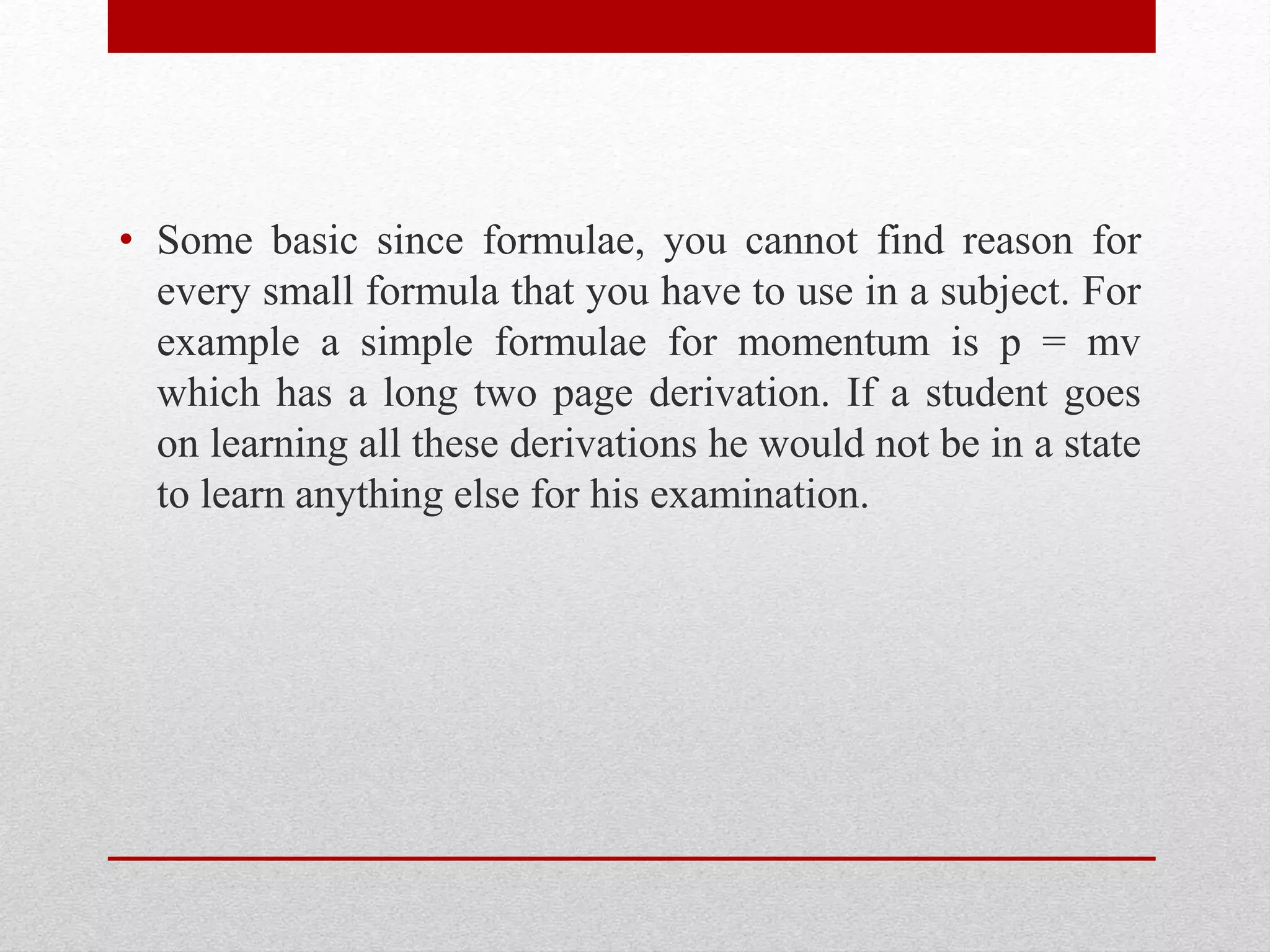 • Some basic since formulae, you cannot find reason for
every small formula that you have to use in a subject. For
example a simple formulae for momentum is p = mv
which has a long two page derivation. If a student goes
on learning all these derivations he would not be in a state
to learn anything else for his examination.
 