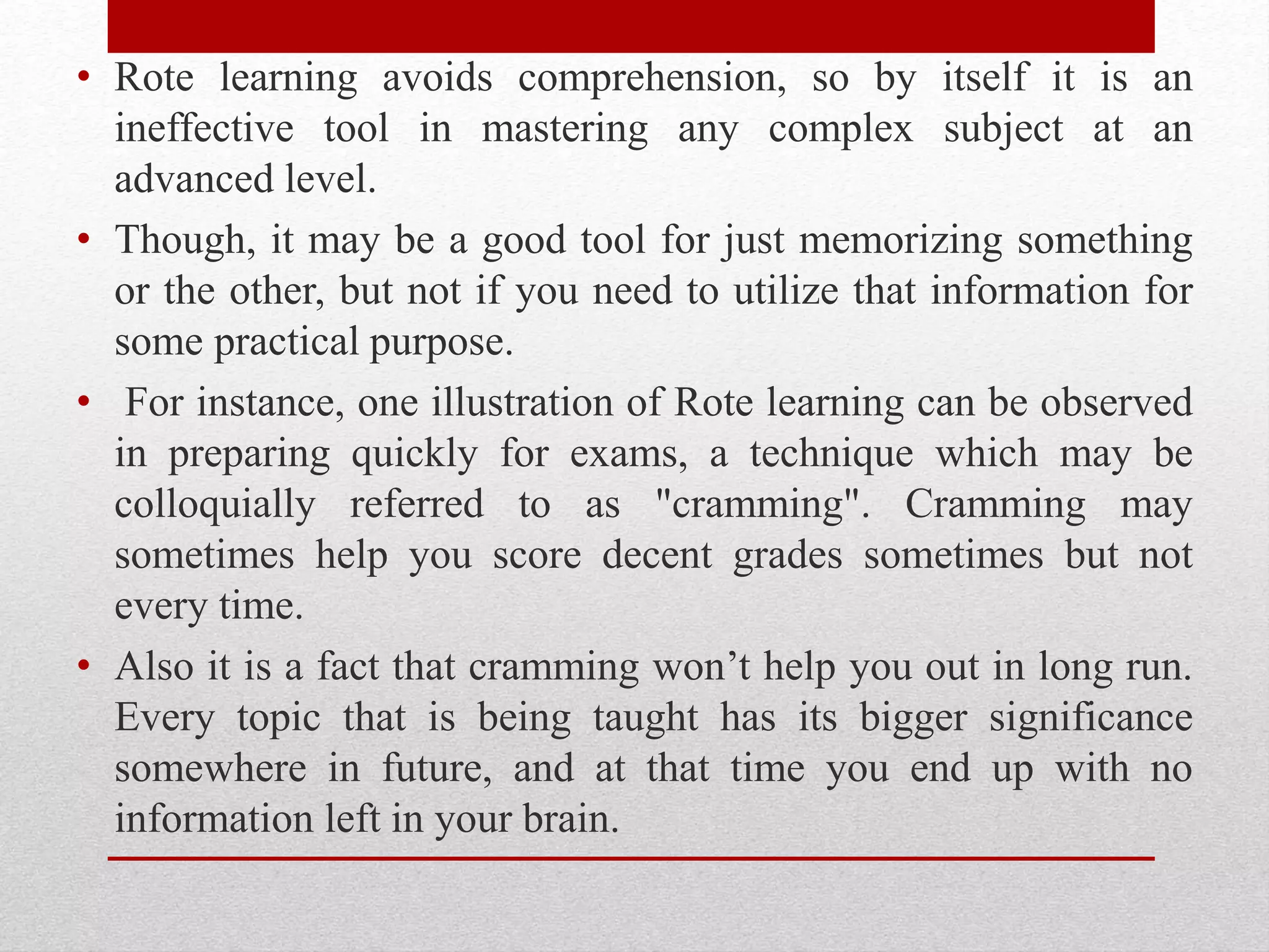 • Rote learning avoids comprehension, so by itself it is an
ineffective tool in mastering any complex subject at an
advanced level.
• Though, it may be a good tool for just memorizing something
or the other, but not if you need to utilize that information for
some practical purpose.
• For instance, one illustration of Rote learning can be observed
in preparing quickly for exams, a technique which may be
colloquially referred to as "cramming". Cramming may
sometimes help you score decent grades sometimes but not
every time.
• Also it is a fact that cramming won’t help you out in long run.
Every topic that is being taught has its bigger significance
somewhere in future, and at that time you end up with no
information left in your brain.
 
