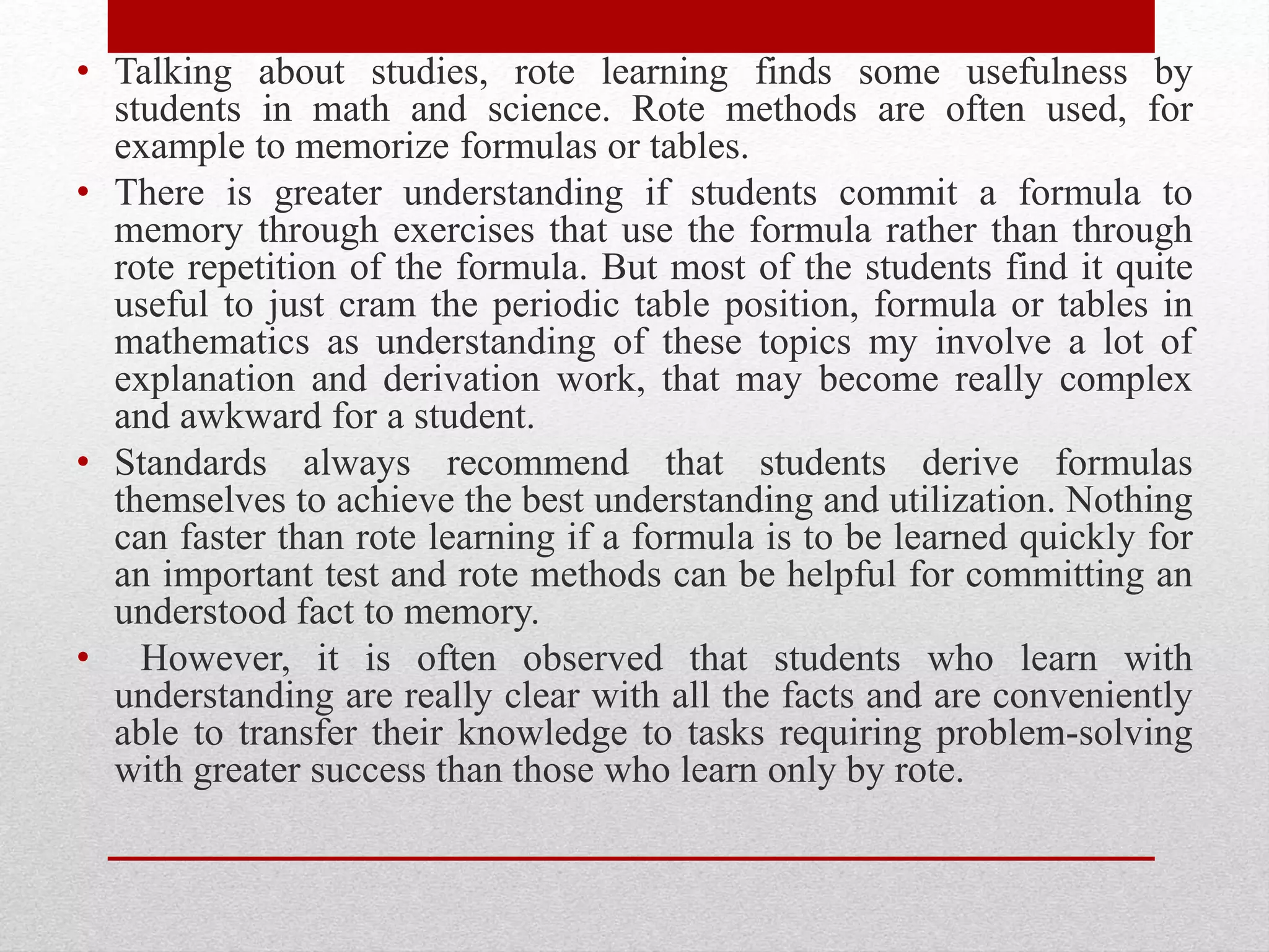 • Talking about studies, rote learning finds some usefulness by
students in math and science. Rote methods are often used, for
example to memorize formulas or tables.
• There is greater understanding if students commit a formula to
memory through exercises that use the formula rather than through
rote repetition of the formula. But most of the students find it quite
useful to just cram the periodic table position, formula or tables in
mathematics as understanding of these topics my involve a lot of
explanation and derivation work, that may become really complex
and awkward for a student.
• Standards always recommend that students derive formulas
themselves to achieve the best understanding and utilization. Nothing
can faster than rote learning if a formula is to be learned quickly for
an important test and rote methods can be helpful for committing an
understood fact to memory.
• However, it is often observed that students who learn with
understanding are really clear with all the facts and are conveniently
able to transfer their knowledge to tasks requiring problem-solving
with greater success than those who learn only by rote.
 