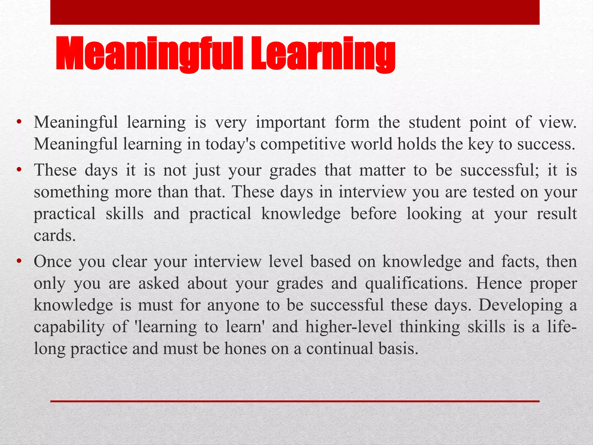 Meaningful Learning
• Meaningful learning is very important form the student point of view.
Meaningful learning in today's competitive world holds the key to success.
• These days it is not just your grades that matter to be successful; it is
something more than that. These days in interview you are tested on your
practical skills and practical knowledge before looking at your result
cards.
• Once you clear your interview level based on knowledge and facts, then
only you are asked about your grades and qualifications. Hence proper
knowledge is must for anyone to be successful these days. Developing a
capability of 'learning to learn' and higher-level thinking skills is a life-
long practice and must be hones on a continual basis.
 
