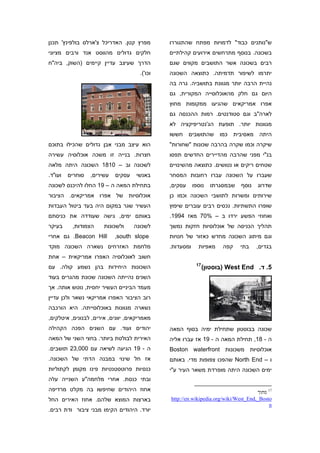 ‫מפרץ קטן. האדריכל צ'ארלס בולפינץ' תכנן‬         ‫ש"נותנים כבוד" לדמויות מפתח שהתגוררו‬
‫חלקים גדולים מהווסט אנד ורבים מציוני‬           ‫בשכונה. בנוסף מתרחשים אירועים קהילתיים‬
‫הדרך שעיצב עדיין קיימים )השוק, ביה"ח‬           ‫רבים בשכונה אשר התושבים מקווים שגם‬
                                      ‫וכו'(.‬   ‫יתרמו לשיפור תדמיתה. כתוצאה השכונה‬
                                               ‫נהיית הרבה יותר מגוונת בתושביה. גרה בה‬
                                               ‫היום גם חלק מהאוכלוסייה המקורית, גם‬
                                               ‫אפרו אמריקאים שהגיעו ממקומות מחוץ‬
                                               ‫לארה"ב וגם סטודנטים. רמות ההכנסה גם‬
                                               ‫מגוונות יותר. תופעת הג'נטריפיקציה לא‬
                                               ‫היתה מאסיבית כמו שהתושבים חששו‬
‫הוא עיצב מבני אבן גדולים שהכילו בתוכם‬          ‫שיקרה וכמו שקרה בהרבה שכונות "שחורות"‬
‫חצרות. בנייה זו משכה אוכלוסיה עשירה‬            ‫בנ"י מפני שהרבה מהדיירים החדשים תפסו‬
‫לשכונה וב – 0181 השכונה היתה מלאה‬              ‫שטחים ריקים או נטושים. כתוצאה מהשינויים‬
‫ועו"ד.‬   ‫סוחרים‬   ‫עשירים,‬   ‫עסקים‬    ‫באנשי‬     ‫שעברו על השכונה עברו רחובות המסחר‬
‫בתחילת המאה ה – 91 החלו להיכנס לשכונה‬          ‫עסקים,‬     ‫נוספו‬   ‫שבמסגרתו‬    ‫נוסף‬   ‫שדרוג‬
‫אוכלוסיות של אפרו אמריקאים. הציבור‬             ‫שירותים ומשרות לתושבי השכונה וכמו כן‬
‫העשיר שגר במקום היה בעד ביטול העבדות‬           ‫שופרו התשתיות. נכסים רבים עוברים שיפוץ‬
‫באותם ימים, גישה שעודדה את כניסתם‬              ‫ואחוזי הפשע ירדו ב – %07 מאז 4991.‬
‫בעיקר‬     ‫הצמודות,‬     ‫ולשכונות‬     ‫לשכונה‬     ‫תהליך הכניסה של אוכלוסיות חזקות נמשך‬
‫‪ .Beacon Hill‬גם אחרי‬        ‫‪,south slope‬‬       ‫וגם מיתוג השכונה מחדש כאזור של חנויות‬
‫מלחמת האזרחים נשארה השכונה מוקד‬                ‫ומסעדות.‬     ‫מאפיות‬     ‫קפה‬    ‫בתי‬    ‫בגדים,‬
‫חשוב לאוכלוסיה האפרו אמריקאית – אחת‬
                                                           ‫71‬
‫השכונות היחידות בהן נשמע קולה. עם‬                               ‫5. ד. ‪) West End‬בוסטון(‬
‫השנים נהייתה השכונה שכונת מהגרים בעוד‬
‫מעמד הביניים העשיר יחסית, נוטש אותה. אך‬
‫רוב הציבור האפרו אמריקאי נשאר ולכן עדיין‬
‫נשארה מגוונות באוכלוסייתה. היא הורכבה‬
‫מאמריקאים, יוונים, אירים, לבנונים, איטלקים,‬
‫יהודים ועוד. עם השנים הפכה הקהילה‬              ‫שכונה בבוסטון שתחילת ימיה בסוף המאה‬
‫האירית לבולטת ביותר. בחצי השני של המאה‬         ‫ה - 81, תחילת המאה ה - 91 אז עברו אליה‬
‫ה - 91 הגיעה לשיאה עם 000,32 תושבים.‬           ‫אוכלוסיות משכונות ‪Boston waterfront‬‬
‫אז חל שינוי במבנה הדתי של השכונה.‬              ‫ו – ‪ North End‬שהפכו צפופות מדי. באותם‬
‫כנסיות פרוטסטנטיות פינו מקומן לקתוליות‬         ‫ימים השכונה היתה מופרדת משאר העיר ע"י‬
‫ובתי כנסת. אחרי מלחמה"ע השנייה עלה‬
‫אחוז היהודים שחיפשו בה מקלט מרדיפה‬                                                   ‫71 מתוך‬
‫בארצות המוצא שלהם. אחוז האירים החל‬             ‫‪http://en.wikipedia.org/wiki/West_End,_Bosto‬‬
                                                                                          ‫‪n‬‬
‫יורד. היהודים הקימו מבני ציבור ודת רבים.‬
 