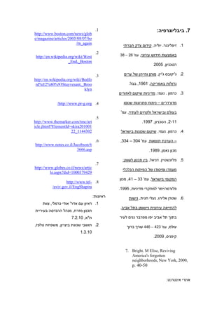 ‫1.‬                              ‫7. ביבליוגרפיה:‬
‫‪http://www.boston.com/news/glob‬‬
‫‪e/magazine/articles/2005/08/07/bo‬‬
                        ‫‪/rn_again‬‬
                                                  ‫1. זיפלינגר. יוליה, קידום צדק חברתי‬
                                      ‫2.‬
 ‫‪http://en.wikipedia.org/wiki/West‬‬              ‫באמצעות חידוש עירוני, עמ' 62 – 83‬
                     ‫‪_End,_Boston‬‬
                                                                    ‫הטכניון, 5002‬

                                      ‫3.‬          ‫2. ג'יקובס ג'יין, מותן וחייהן של ערים‬
‫‪http://en.wikipedia.org/wiki/Bedfo‬‬
 ‫‪rd%E2%80%93Stuyvesant,_Broo‬‬                         ‫גדולות באמריקה, 1691, בבל.‬
                              ‫‪klyn‬‬
                                                ‫3. כרמון . נעמי, מדיניות שיקום לאזורים‬

             ‫4. ‪/http://www.pr-g.org‬‬              ‫מדורדרים – ניתוח פתרונות שנוסו‬

                                                 ‫בעולם ובישראל ולקחים לעתיד, עמ'‬
                                      ‫5.‬
‫‪http://www.themarker.com/tmc/art‬‬                             ‫11-2, הטכניון, 7991.‬
‫100102‪icle.jhtml?ElementId=skira‬‬
                     ‫2034411_22‬                  ‫4. כרמון. נעמי, שיקום שכונות בישראל‬

                                      ‫6.‬        ‫– הערכת תוצאות, עמ' 403 – 433,‬
‫6/‪http://www.notes.co.il/Jacobson‬‬
                         ‫‪3666.asp‬‬                                 ‫מכון נאמן, 9891.‬

                                                  ‫5. פלזנשטיין. דניאל, בין תכנון לשווק:‬
                                      ‫7.‬
‫‪http://www.globes.co.il/news/artic‬‬                ‫מעמדו ומיסודו של הפיתוח הכלכלי‬
         ‫9249730001=‪le.aspx?did‬‬
                                                ‫המקומי בישראל, עמ' 33 – 14, מכון‬
                  ‫8. -‪http://www.tel‬‬
          ‫‪/aviv.gov.il/EngShapira‬‬               ‫פלורסהיימר למחקרי מדיניות, 5991.‬
                                     ‫ראיונות:‬        ‫6. שטרן אליהו, נעלי חגית, גישות‬
     ‫1. ראיון עם אדר' אודי כרמלי, צוות‬
                                                ‫להחייאה עירונית ויישומן בתל אביב,‬
‫תכנון מזרח, מנהל ההנדסה בעיריית‬
                      ‫ת"א, 01.2.7‬               ‫בתוך תל אביב יפו מפרבר גנים לעיר‬
‫2. תושבי שכונת ביצרון, משפחת טלפז,‬                  ‫עולם, עמ' 324 – 644 עורך ברוך‬
                           ‫01.3.1‬
                                                                    ‫קיפניס, 9002.‬


                                                   ‫‪7. Bright. M Elise, Reviving‬‬
                                                      ‫‪America's forgotten‬‬
                                                      ‫,0002 ,‪neighborhoods, New York‬‬
                                                       ‫05-04 .‪p‬‬


                                                                            ‫אתרי אינטרנט:‬
 