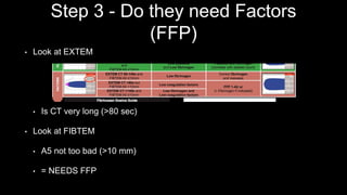 Step 3 - Do they need Factors
(FFP)
• Look at EXTEM
• Is CT very long (>80 sec)
• Look at FIBTEM
• A5 not too bad (>10 mm)
• = NEEDS FFP
 