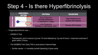 Step 4 - Is there Hyperfibrinolysis
• Forget about this for now…..
• CRASH 2 Trial
• Transexamic acid in trauma (1g over 10 mins followed by 1g over 8 hours = improved outcomes if
given within 3 hours
• The WOMEN Trial: Early TXA in post partum haemorrhage
• Similar results —> mortaility benefit (bleeding) if given early
 