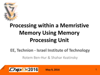 May 9, 2016 1
Processing within a Memristive
Memory Using Memory
Processing Unit
Rotem Ben-Hur & Shahar Kvatinsky
EE, Technion - Israel Institute of Technology
 