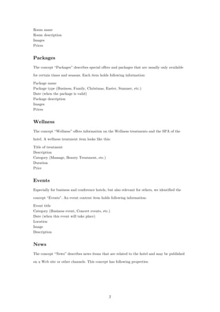 2
Room name
Room description
Images
Prices
Packages
The concept “Packages” describes special offers and packages that are usually only available
for certain times and seasons. Each item holds following information:
Package name
Package type (Business, Family, Christmas, Easter, Summer, etc.)
Date (when the package is valid)
Package description
Images
Prices
Wellness
The concept “Wellness” offers information on the Wellness treatments and the SPA of the
hotel. A wellness treatment item looks like this:
Title of treatment
Description
Category (Massage, Beauty Treatment, etc.)
Duration
Price
Events
Especially for business and conference hotels, but also relevant for others, we identified the
concept “Events”. An event content item holds following information:
Event title
Category (Business event, Concert events, etc.)
Date (when this event will take place)
Location
Image
Description
News
The concept “News” describes news items that are related to the hotel and may be published
on a Web site or other channels. This concept has following properties:
 