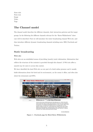 3
News title
News text
Image
Video
Tags
The Channel model
The channel model describes the different channels, their interaction patterns and the target
groups. In the following the different channels relevant for the “Rotes Wildschwein” show
case will be described. First we will introduce the static broadcasting channel Web site, and
then introduce different dynamic broadcasting channels including news, RSS, Facebook and
Twitter.
Static broadcasting
Web site
Web sites are an established means of providing (mostly) static information. Information that
reflects the structure of the contents is provided through this channel. A Web site offers a
smooth way for users to access this content.
We have identified the hotel Web site as core part of a hotel online presence and it usually
holds information about the hotel and its environment, on the rooms it offers, and often also
about his restaurants and SPA.
Figure 1 - Facebook page for Hotel Rotes Wildschwein
 