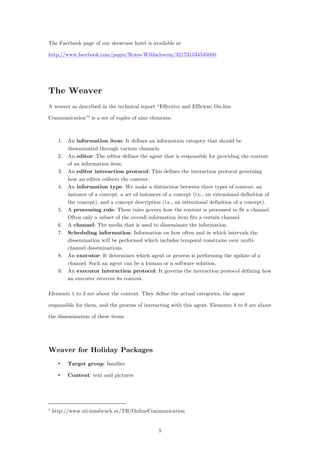 5
The Facebook page of our showcase hotel is available at
http://www.facebook.com/pages/Rotes-Wildschwein/321731534545050.
The Weaver
A weaver as described in the technical report “Effective and Efficient On-line
Communication”2
is a set of tuples of nine elements:
1. An information item: It defines an information category that should be
disseminated through various channels.
2. An editor: The editor defines the agent that is responsible for providing the content
of an information item.
3. An editor interaction protocol: This defines the interaction protocol governing
how an editor collects the content.
4. An information type: We make a distinction between three types of content: an
instance of a concept, a set of instances of a concept (i.e., an extensional definition of
the concept), and a concept description (i.e., an intentional definition of a concept).
5. A processing rule: These rules govern how the content is processed to fit a channel.
Often only a subset of the overall information item fits a certain channel.
6. A channel: The media that is used to disseminate the information.
7. Scheduling information: Information on how often and in which intervals the
dissemination will be performed which includes temporal constrains over multi-
channel disseminations.
8. An executor: It determines which agent or process is performing the update of a
channel. Such an agent can be a human or a software solution.
9. An executor interaction protocol: It governs the interaction protocol defining how
an executer receives its content.
Elements 1 to 3 are about the content. They define the actual categories, the agent
responsible for them, and the process of interacting with this agent. Elements 4 to 9 are about
the dissemination of these items.
Weaver for Holiday Packages
• Target group: families
• Content: text and pictures
2
http://www.sti-innsbruck.at/TR/OnlineCommunication
 