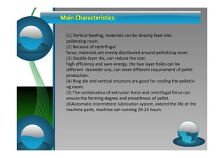 Main Characteristics: 
(1) Vertical feeding, materials can be directly feed into 
pelletizing room. 
(2) Because of centrifugal 
force, materials are evenly distributed around pelletizing room 
(3) Double-layer die, can reduce the cost. 
high efficiency and save energy. the two layer holes can be 
different diameter size, can meet different requirement of pellet 
production. 
(4) Ring die and vertical structure are good for cooling the pelletizi 
ng room. 
(5) The combination of extrusion force and centrifugal force can 
ensure the forming degree and smoothness of pellet. 
(6)Automatic intermittent lubrication system, extend the life of the 
machine parts, machine can running 20-24 hours. 
 