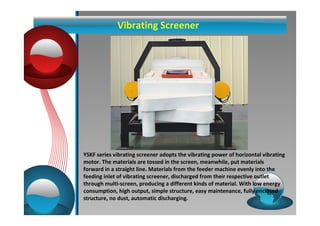 Vibrating Screener 
YSKF series vibrating screener adopts the vibrating power of horizontal vibrating 
motor. The materials are tossed in the screen, meanwhile, put materials 
forward in a straight line. Materials from the feeder machine evenly into the 
feeding inlet of vibrating screener, discharged from their respective outlet 
through multi-screen, producing a different kinds of material. With low energy 
consumption, high output, simple structure, easy maintenance, fully enclosed 
structure, no dust, automatic discharging. 
 