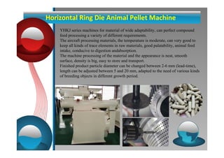 Horizontal Ring Die Animal Pellet Machine 
YHKJ series machines for material of wide adaptability, can perfect compound 
feed processing a variety of different requirements. 
The aircraft processing materials, the temperature is moderate, can very good to 
keep all kinds of trace elements in raw materials, good palatability, animal feed 
intake, conducive to digestion andabsorption. 
The machine processing of the material and the appearance is neat, smooth 
surface, density is big, easy to store and transport. 
Finished product particle diameter can be changed between 2-6 mm (lead-time), 
length can be adjusted between 5 and 20 mm, adapted to the need of various kinds 
of breeding objects in different growth period. 
 