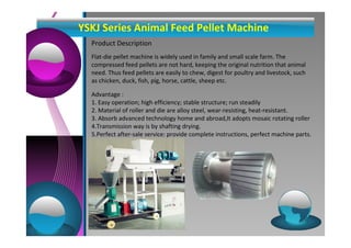 YSKJ Series Animal Feed Pellet Machine 
Product Description 
Flat-die pellet machine is widely used in family and small scale farm. The 
compressed feed pellets are not hard, keeping the original nutrition that animal 
need. Thus feed pellets are easily to chew, digest for poultry and livestock, such 
as chicken, duck, fish, pig, horse, cattle, sheep etc. 
Advantage : 
1. Easy operation; high efficiency; stable structure; run steadily 
2. Material of roller and die are alloy steel, wear-resisting, heat-resistant. 
3. Absorb advanced technology home and abroad,It adopts mosaic rotating roller 
4.Transmission way is by shafting drying. 
5.Perfect after-sale service: provide complete instructions, perfect machine parts. 
 