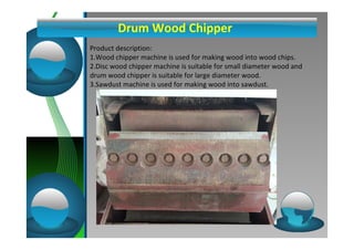 Drum Wood Chipper 
Product description: 
1.Wood chipper machine is used for making wood into wood chips. 
2.Disc wood chipper machine is suitable for small diameter wood and 
drum wood chipper is suitable for large diameter wood. 
3.Sawdust machine is used for making wood into sawdust. 
 