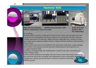 Hammer Mill 
High effeciency hammer 
mill For animal feed /wood 
Multifunctional hammer mill 
For wood 
Water drop type 
hammer mill 
For animal feed 
Description: 
Hammer Mill is used for crushing PVC foam board, rubber and all kinds of straw, 
weeds, the best equipment; the series structure is reasonable, durable, safe and 
reliable operation conveniently. Slight vibration, high efficiency, mainly used for 
feed mills, farms, organic fertilizer factory. Chinese herbal medicine, and chemical. 
Main feature: 
(1)The motor and rotor are installed in the same heavy-duty base, using coupling 
direct drive, rotor passes accurate dynamic balancing test, the hammers are 
arranged symmetrically. 
(2)Unique Feeding Design, the feeding inlet is made at the side of the device to 
make feeding easily. 
(3)The shell is welded by steel plate, the site in the crush room which connects to 
the materials all use the wearable and commutative parts and double wear plate. 
(4)Hammers adopts special abrasion resistant treatment technology, extend its 
lifetime greatly. 
 