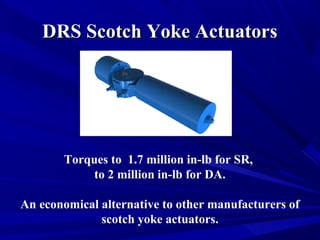 DDRRSS SSccoottcchh YYookkee AAccttuuaattoorrss 
Torques to 1.7 million in-lb for SR, 
to 2 million in-lb for DA. 
An economical alternative to other manufacturers of 
scotch yoke actuators. 
 