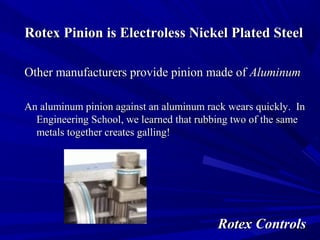 RRootteexx PPiinniioonn iiss EElleeccttrroolleessss NNiicckkeell PPllaatteedd SStteeeell 
OOtthheerr mmaannuuffaaccttuurreerrss pprroovviiddee ppiinniioonn mmaaddee ooff AAlluummiinnuumm 
AAnn aalluummiinnuumm ppiinniioonn aaggaaiinnsstt aann aalluummiinnuumm rraacckk wweeaarrss qquuiicckkllyy.. IInn 
EEnnggiinneeeerriinngg SScchhooooll,, wwee lleeaarrnneedd tthhaatt rruubbbbiinngg ttwwoo ooff tthhee ssaammee 
mmeettaallss ttooggeetthheerr ccrreeaatteess ggaalllliinngg!! 
RRootteexx CCoonnttrroollss 
 