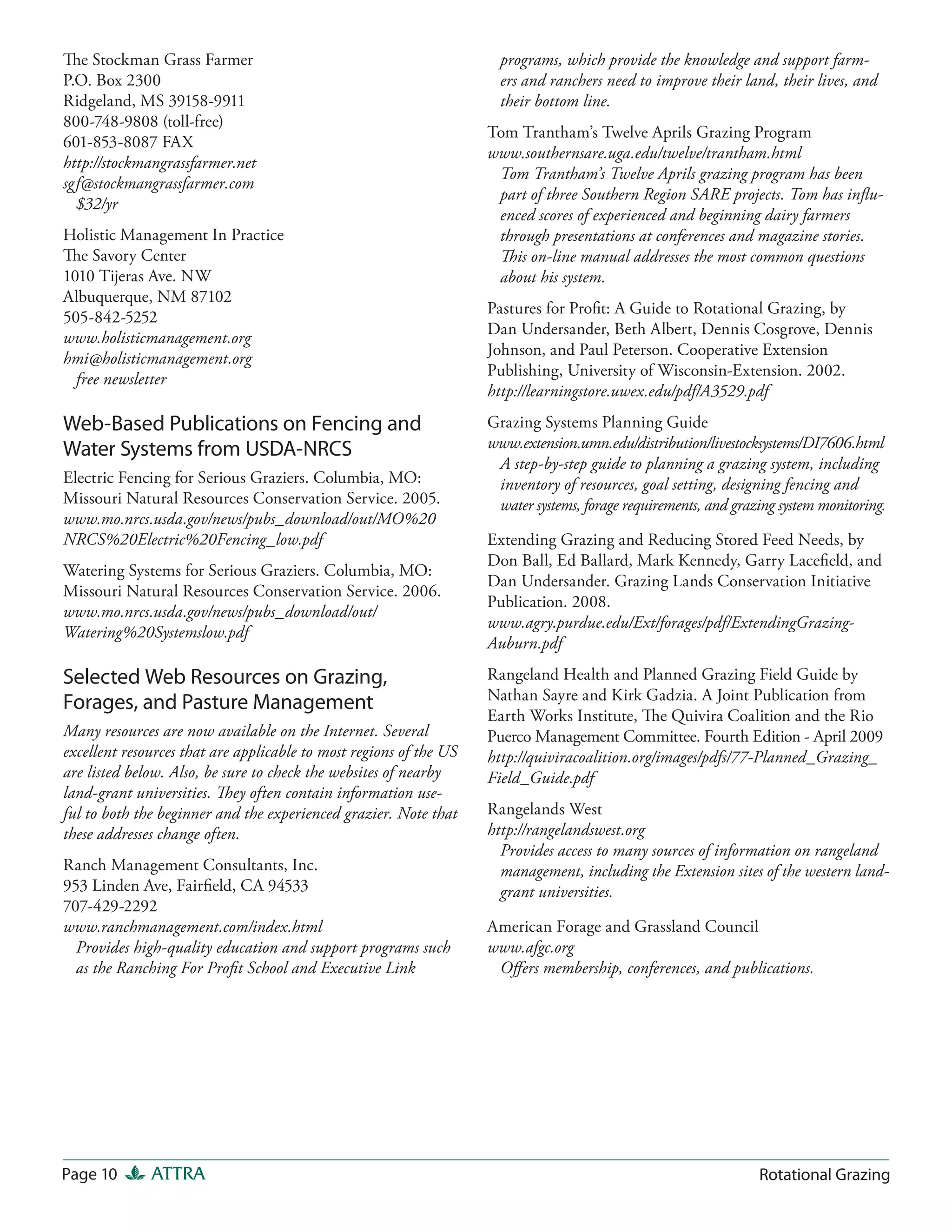 The Stockman Grass Farmer                                             programs, which provide the knowledge and support farm-
P.O. Box 2300                                                         ers and ranchers need to improve their land, their lives, and
Ridgeland, MS 39158-9911                                              their bottom line.
800-748-9808 (toll-free)
                                                                    Tom Trantham’s Twelve Aprils Grazing Program
601-853-8087 FAX
                                                                    www.southernsare.uga.edu/twelve/trantham.html
http://stockmangrassfarmer.net
                                                                     Tom Trantham’s Twelve Aprils grazing program has been
sgf@stockmangrassfarmer.com
                                                                     part of three Southern Region SARE projects. Tom has influ-
  $32/yr
                                                                     enced scores of experienced and beginning dairy farmers
Holistic Management In Practice                                      through presentations at conferences and magazine stories.
The Savory Center                                                    This on-line manual addresses the most common questions
1010 Tijeras Ave. NW                                                 about his system.
Albuquerque, NM 87102
                                                                    Pastures for Profit: A Guide to Rotational Grazing, by
505-842-5252
                                                                    Dan Undersander, Beth Albert, Dennis Cosgrove, Dennis
www.holisticmanagement.org
                                                                    Johnson, and Paul Peterson. Cooperative Extension
hmi@holisticmanagement.org
                                                                    Publishing, University of Wisconsin-Extension. 2002.
  free newsletter
                                                                    http://learningstore.uwex.edu/pdf/A3529.pdf
Web-Based Publications on Fencing and                               Grazing Systems Planning Guide
Water Systems from USDA-NRCS                                        www.extension.umn.edu/distribution/livestocksystems/DI7606.html
                                                                     A step-by-step guide to planning a grazing system, including
Electric Fencing for Serious Graziers. Columbia, MO:                 inventory of resources, goal setting, designing fencing and
Missouri Natural Resources Conservation Service. 2005.               water systems, forage requirements, and grazing system monitoring.
www.mo.nrcs.usda.gov/news/pubs_download/out/MO%20
NRCS%20Electric%20Fencing_low.pdf                                   Extending Grazing and Reducing Stored Feed Needs, by
                                                                    Don Ball, Ed Ballard, Mark Kennedy, Garry Lacefield, and
Watering Systems for Serious Graziers. Columbia, MO:
                                                                    Dan Undersander. Grazing Lands Conservation Initiative
Missouri Natural Resources Conservation Service. 2006.
                                                                    Publication. 2008.
www.mo.nrcs.usda.gov/news/pubs_download/out/
                                                                    www.agry.purdue.edu/Ext/forages/pdf/ExtendingGrazing-
Watering%20Systemslow.pdf
                                                                    Auburn.pdf

Selected Web Resources on Grazing,                                  Rangeland Health and Planned Grazing Field Guide by
                                                                    Nathan Sayre and Kirk Gadzia. A Joint Publication from
Forages, and Pasture Management
                                                                    Earth Works Institute, The Quivira Coalition and the Rio
Many resources are now available on the Internet. Several           Puerco Management Committee. Fourth Edition - April 2009
excellent resources that are applicable to most regions of the US   http://quiviracoalition.org/images/pdfs/77-Planned_Grazing_
are listed below. Also, be sure to check the websites of nearby     Field_Guide.pdf
land-grant universities. They often contain information use-
ful to both the beginner and the experienced grazier. Note that     Rangelands West
these addresses change often.                                       http://rangelandswest.org
                                                                      Provides access to many sources of information on rangeland
Ranch Management Consultants, Inc.                                    management, including the Extension sites of the western land-
953 Linden Ave, Fairfield, CA 94533                                   grant universities.
707-429-2292
www.ranchmanagement.com/index.html                                  American Forage and Grassland Council
  Provides high-quality education and support programs such         www.afgc.org
  as the Ranching For Profit School and Executive Link               Off ers membership, conferences, and publications.




Page 10       ATTRA                                                                                              Rotational Grazing
 