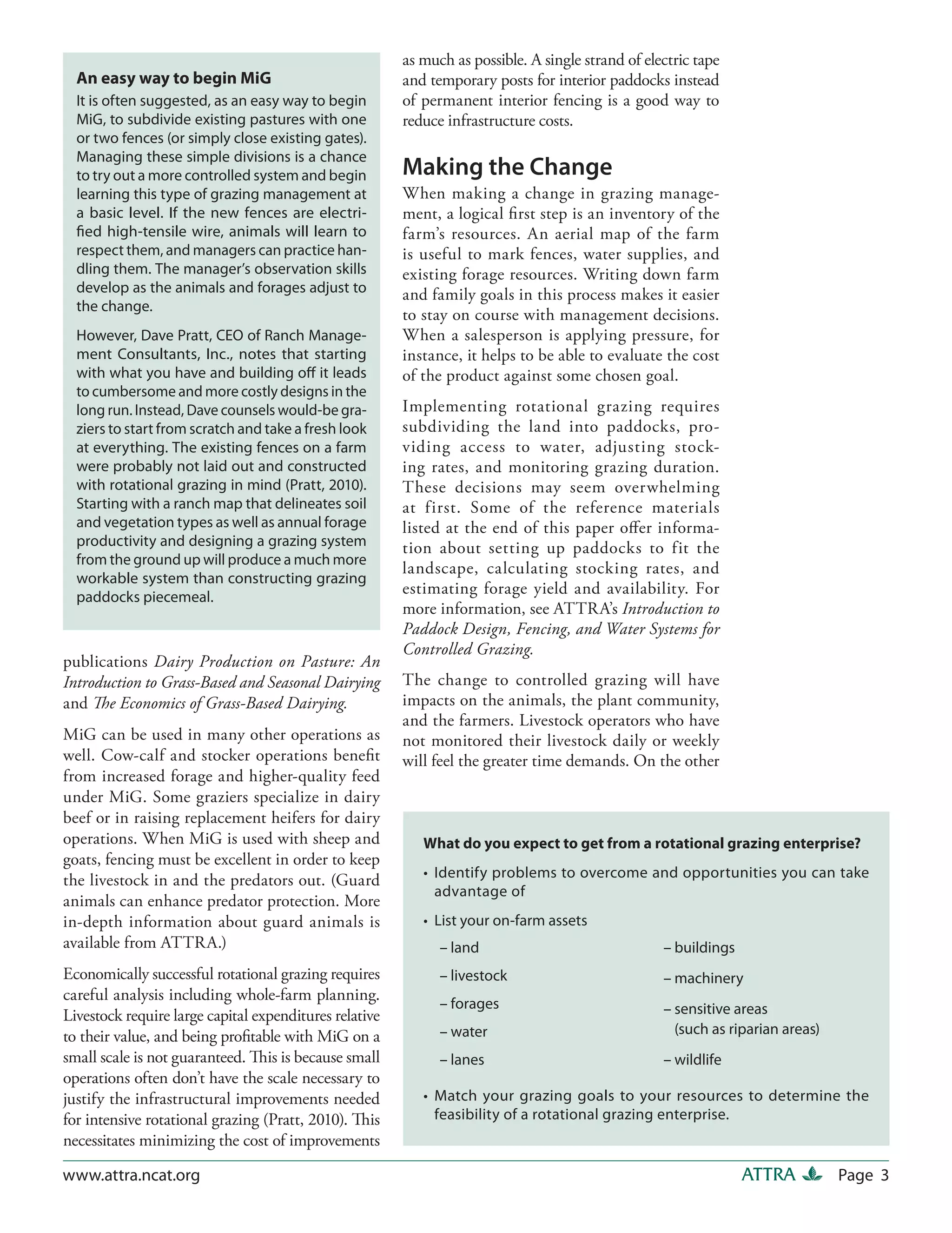 as much as possible. A single strand of electric tape
  An easy way to begin MiG                              and temporary posts for interior paddocks instead
  It is often suggested, as an easy way to begin        of permanent interior fencing is a good way to
  MiG, to subdivide existing pastures with one          reduce infrastructure costs.
  or two fences (or simply close existing gates).
  Managing these simple divisions is a chance
  to try out a more controlled system and begin         Making the Change
  learning this type of grazing management at           When making a change in grazing manage-
  a basic level. If the new fences are electri-         ment, a logical first step is an inventory of the
  fied high-tensile wire, animals will learn to         farm’s resources. An aerial map of the farm
  respect them, and managers can practice han-          is useful to mark fences, water supplies, and
  dling them. The manager’s observation skills          existing forage resources. Writing down farm
  develop as the animals and forages adjust to          and family goals in this process makes it easier
  the change.
                                                        to stay on course with management decisions.
  However, Dave Pratt, CEO of Ranch Manage-             When a salesperson is applying pressure, for
  ment Consultants, Inc., notes that starting           instance, it helps to be able to evaluate the cost
  with what you have and building off it leads          of the product against some chosen goal.
  to cumbersome and more costly designs in the
  long run. Instead, Dave counsels would-be gra-        Implementing rotational grazing requires
  ziers to start from scratch and take a fresh look     subdividing the land into paddocks, pro-
  at everything. The existing fences on a farm          viding access to water, adjusting stock-
  were probably not laid out and constructed            ing rates, and monitoring grazing duration.
  with rotational grazing in mind (Pratt, 2010).        These decisions may seem overwhelming
  Starting with a ranch map that delineates soil        at first. Some of the reference materials
  and vegetation types as well as annual forage         listed at the end of this paper offer informa-
  productivity and designing a grazing system           tion about setting up paddocks to fit the
  from the ground up will produce a much more
                                                        landscape, calculating stocking rates, and
  workable system than constructing grazing
  paddocks piecemeal.
                                                        estimating forage yield and availability. For
                                                        more information, see ATTRA’s Introduction to
                                                        Paddock Design, Fencing, and Water Systems for
                                                        Controlled Grazing.
publications Dairy Production on Pasture: An
Introduction to Grass-Based and Seasonal Dairying       The change to controlled grazing will have
and The Economics of Grass-Based Dairying.              impacts on the animals, the plant community,
                                                        and the farmers. Livestock operators who have
MiG can be used in many other operations as             not monitored their livestock daily or weekly
well. Cow-calf and stocker operations benefit           will feel the greater time demands. On the other
from increased forage and higher-quality feed
under MiG. Some graziers specialize in dairy
beef or in raising replacement heifers for dairy
operations. When MiG is used with sheep and                What do you expect to get from a rotational grazing enterprise?
goats, fencing must be excellent in order to keep
the livestock in and the predators out. (Guard             • Identify problems to overcome and opportunities you can take
                                                             advantage of
animals can enhance predator protection. More
in-depth information about guard animals is                • List your on-farm assets
available from ATTRA.)                                        – land                               – buildings
Economically successful rotational grazing requires           – livestock                          – machinery
careful analysis including whole-farm planning.
                                                              – forages                            – sensitive areas
Livestock require large capital expenditures relative
to their value, and being profitable with MiG on a            – water                                (such as riparian areas)
small scale is not guaranteed. This is because small          – lanes                              – wildlife
operations often don’t have the scale necessary to
justify the infrastructural improvements needed            • Match your grazing goals to your resources to determine the
for intensive rotational grazing (Pratt, 2010). This         feasibility of a rotational grazing enterprise.
necessitates minimizing the cost of improvements

www.attra.ncat.org                                                                                               ATTRA          Page 3
 