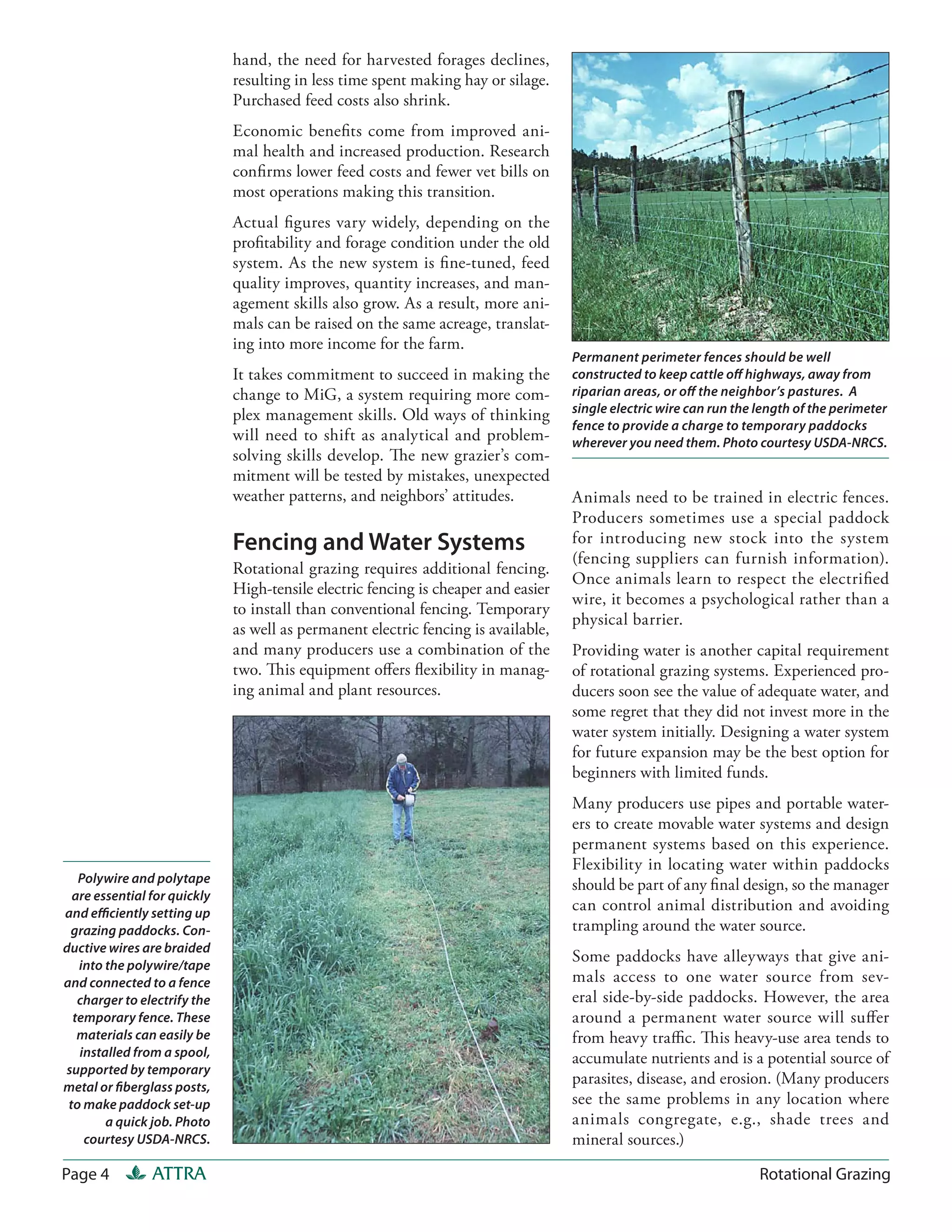 hand, the need for harvested forages declines,
                              resulting in less time spent making hay or silage.
                              Purchased feed costs also shrink.
                              Economic benefits come from improved ani-
                              mal health and increased production. Research
                              confirms lower feed costs and fewer vet bills on
                              most operations making this transition.
                              Actual figures vary widely, depending on the
                              profitability and forage condition under the old
                              system. As the new system is fine-tuned, feed
                              quality improves, quantity increases, and man-
                              agement skills also grow. As a result, more ani-
                              mals can be raised on the same acreage, translat-
                              ing into more income for the farm.
                                                                                    Permanent perimeter fences should be well
                              It takes commitment to succeed in making the          constructed to keep cattle off highways, away from
                              change to MiG, a system requiring more com-           riparian areas, or off the neighbor’s pastures. A
                              plex management skills. Old ways of thinking          single electric wire can run the length of the perimeter
                                                                                    fence to provide a charge to temporary paddocks
                              will need to shift as analytical and problem-         wherever you need them. Photo courtesy USDA-NRCS.
                              solving skills develop. The new grazier’s com-
                              mitment will be tested by mistakes, unexpected
                              weather patterns, and neighbors’ attitudes.           Animals need to be trained in electric fences.
                                                                                    Producers sometimes use a special paddock
                              Fencing and Water Systems                             for introducing new stock into the system
                                                                                    (fencing suppliers can furnish information).
                              Rotational grazing requires additional fencing.
                                                                                    Once animals learn to respect the electrified
                              High-tensile electric fencing is cheaper and easier
                                                                                    wire, it becomes a psychological rather than a
                              to install than conventional fencing. Temporary
                                                                                    physical barrier.
                              as well as permanent electric fencing is available,
                              and many producers use a combination of the           Providing water is another capital requirement
                              two. This equipment offers flexibility in manag-      of rotational grazing systems. Experienced pro-
                              ing animal and plant resources.                       ducers soon see the value of adequate water, and
                                                                                    some regret that they did not invest more in the
                                                                                    water system initially. Designing a water system
                                                                                    for future expansion may be the best option for
                                                                                    beginners with limited funds.
                                                                                    Many producers use pipes and portable water-
                                                                                    ers to create movable water systems and design
                                                                                    permanent systems based on this experience.
                                                                                    Flexibility in locating water within paddocks
   Polywire and polytape                                                            should be part of any final design, so the manager
  are essential for quickly
and efficiently setting up
                                                                                    can control animal distribution and avoiding
 grazing paddocks. Con-                                                             trampling around the water source.
ductive wires are braided
   into the polywire/tape
                                                                                    Some paddocks have alleyways that give ani-
and connected to a fence                                                            mals access to one water source from sev-
   charger to electrify the                                                         eral side-by-side paddocks. However, the area
  temporary fence. These                                                            around a permanent water source will suffer
   materials can easily be                                                          from heavy traffic. This heavy-use area tends to
   installed from a spool,                                                          accumulate nutrients and is a potential source of
supported by temporary
metal or fiberglass posts,
                                                                                    parasites, disease, and erosion. (Many producers
 to make paddock set-up                                                             see the same problems in any location where
        a quick job. Photo                                                          animals congregate, e.g., shade trees and
    courtesy USDA-NRCS.                                                             mineral sources.)

Page 4          ATTRA                                                                                                Rotational Grazing
 