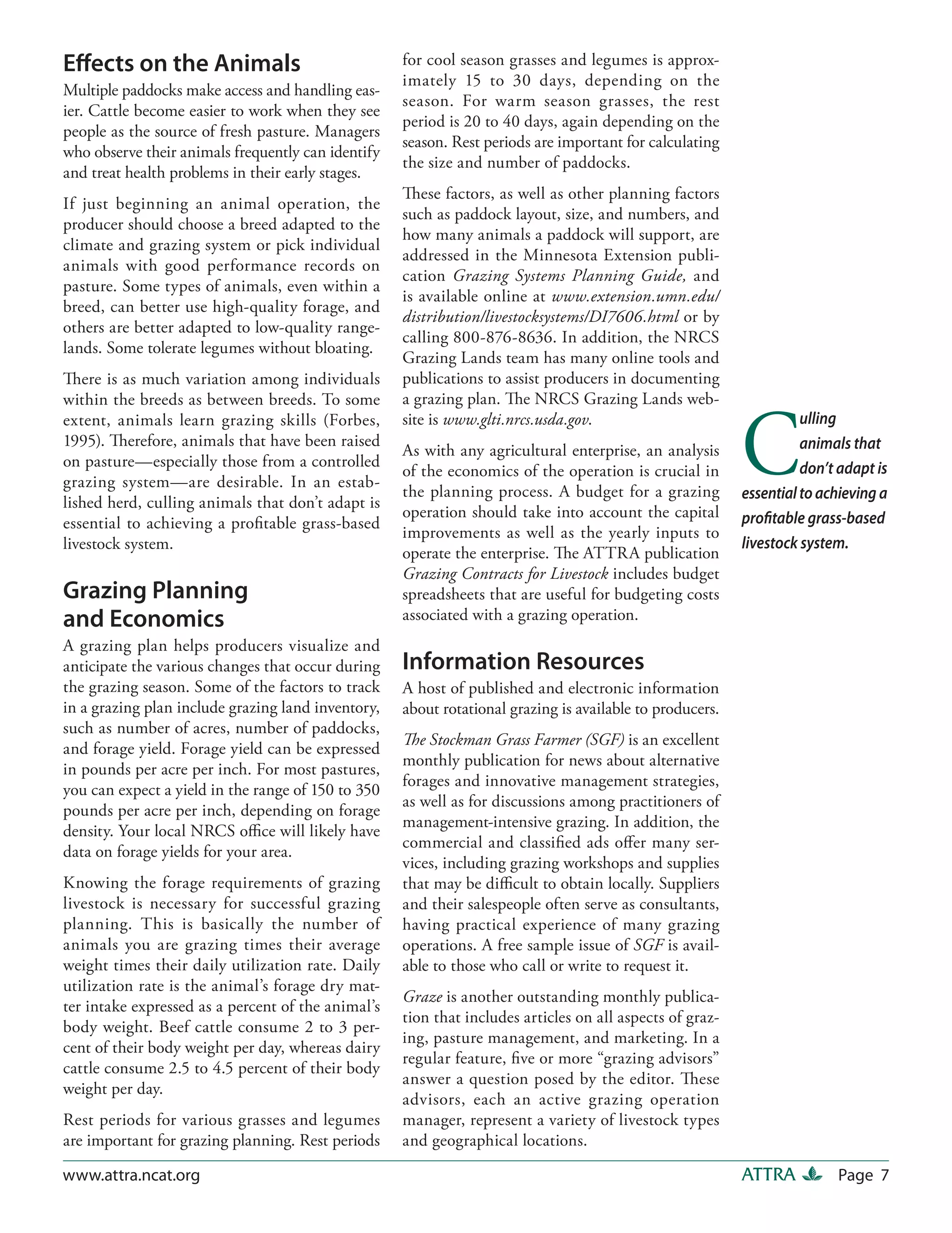 Effects on the Animals                              for cool season grasses and legumes is approx-
                                                    imately 15 to 30 days, depending on the
Multiple paddocks make access and handling eas-
                                                    season. For warm season grasses, the rest
ier. Cattle become easier to work when they see
                                                    period is 20 to 40 days, again depending on the
people as the source of fresh pasture. Managers
                                                    season. Rest periods are important for calculating
who observe their animals frequently can identify
                                                    the size and number of paddocks.
and treat health problems in their early stages.
                                                    These factors, as well as other planning factors
If just beginning an animal operation, the
                                                    such as paddock layout, size, and numbers, and
producer should choose a breed adapted to the
                                                    how many animals a paddock will support, are
climate and grazing system or pick individual
                                                    addressed in the Minnesota Extension publi-
animals with good performance records on
                                                    cation Grazing Systems Planning Guide, and
pasture. Some types of animals, even within a
                                                    is available online at www.extension.umn.edu/
breed, can better use high-quality forage, and
                                                    distribution/livestocksystems/DI7606.html or by
others are better adapted to low-quality range-
                                                    calling 800-876-8636. In addition, the NRCS
lands. Some tolerate legumes without bloating.
                                                    Grazing Lands team has many online tools and
There is as much variation among individuals        publications to assist producers in documenting
within the breeds as between breeds. To some        a grazing plan. The NRCS Grazing Lands web-



                                                                                                          C
extent, animals learn grazing skills (Forbes,       site is www.glti.nrcs.usda.gov.                                 ulling
1995). Therefore, animals that have been raised                                                                     animals that
                                                    As with any agricultural enterprise, an analysis
on pasture—especially those from a controlled                                                                       don’t adapt is
                                                    of the economics of the operation is crucial in
grazing system—are desirable. In an estab-
                                                    the planning process. A budget for a grazing          essential to achieving a
lished herd, culling animals that don’t adapt is
                                                    operation should take into account the capital        profitable grass-based
essential to achieving a profitable grass-based
                                                    improvements as well as the yearly inputs to
livestock system.                                                                                         livestock system.
                                                    operate the enterprise. The ATTRA publication
                                                    Grazing Contracts for Livestock includes budget
Grazing Planning                                    spreadsheets that are useful for budgeting costs
and Economics                                       associated with a grazing operation.
A grazing plan helps producers visualize and
anticipate the various changes that occur during    Information Resources
the grazing season. Some of the factors to track    A host of published and electronic information
in a grazing plan include grazing land inventory,   about rotational grazing is available to producers.
such as number of acres, number of paddocks,
                                                    The Stockman Grass Farmer (SGF) is an excellent
and forage yield. Forage yield can be expressed
                                                    monthly publication for news about alternative
in pounds per acre per inch. For most pastures,
                                                    forages and innovative management strategies,
you can expect a yield in the range of 150 to 350
                                                    as well as for discussions among practitioners of
pounds per acre per inch, depending on forage
                                                    management-intensive grazing. In addition, the
density. Your local NRCS office will likely have
                                                    commercial and classified ads offer many ser-
data on forage yields for your area.
                                                    vices, including grazing workshops and supplies
Knowing the forage requirements of grazing          that may be difficult to obtain locally. Suppliers
livestock is necessary for successful grazing       and their salespeople often serve as consultants,
planning. This is basically the number of           having practical experience of many grazing
animals you are grazing times their average         operations. A free sample issue of SGF is avail-
weight times their daily utilization rate. Daily    able to those who call or write to request it.
utilization rate is the animal’s forage dry mat-
                                                    Graze is another outstanding monthly publica-
ter intake expressed as a percent of the animal’s
                                                    tion that includes articles on all aspects of graz-
body weight. Beef cattle consume 2 to 3 per-
                                                    ing, pasture management, and marketing. In a
cent of their body weight per day, whereas dairy
                                                    regular feature, five or more “grazing advisors”
cattle consume 2.5 to 4.5 percent of their body
                                                    answer a question posed by the editor. These
weight per day.
                                                    advisors, each an active grazing operation
Rest periods for various grasses and legumes        manager, represent a variety of livestock types
are important for grazing planning. Rest periods    and geographical locations.

www.attra.ncat.org                                                                                        ATTRA          Page 7
 