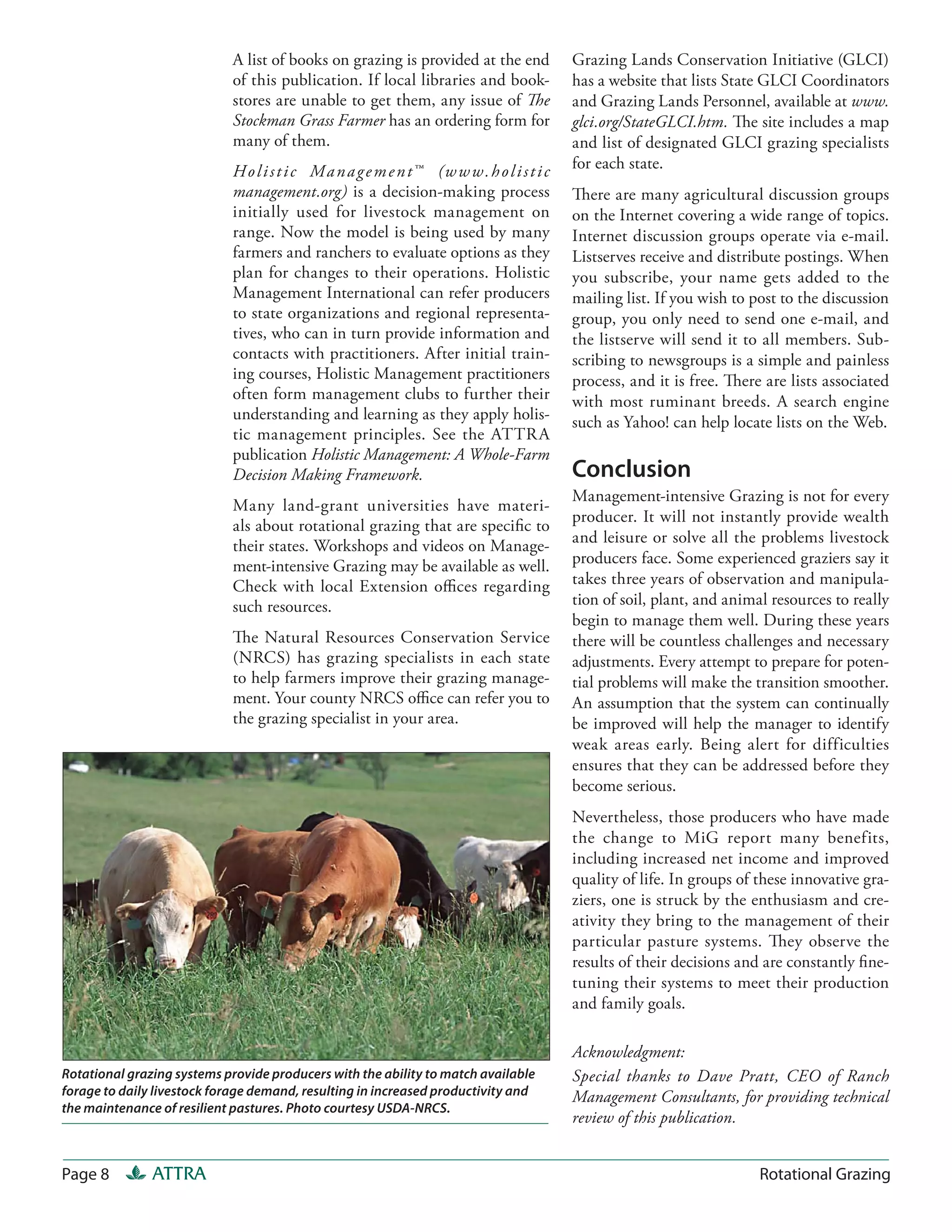 A list of books on grazing is provided at the end                Grazing Lands Conservation Initiative (GLCI)
                            of this publication. If local libraries and book-                has a website that lists State GLCI Coordinators
                            stores are unable to get them, any issue of The                  and Grazing Lands Personnel, available at www.
                            Stockman Grass Farmer has an ordering form for                   glci.org/StateGLCI.htm. The site includes a map
                            many of them.                                                    and list of designated GLCI grazing specialists
                            H o l i s t i c M a n a g e m e n t ™ (w w w . h o l i s t i c   for each state.
                            management.org) is a decision-making process                     There are many agricultural discussion groups
                            initially used for livestock management on                       on the Internet covering a wide range of topics.
                            range. Now the model is being used by many                       Internet discussion groups operate via e-mail.
                            farmers and ranchers to evaluate options as they                 Listserves receive and distribute postings. When
                            plan for changes to their operations. Holistic                   you subscribe, your name gets added to the
                            Management International can refer producers                     mailing list. If you wish to post to the discussion
                            to state organizations and regional representa-                  group, you only need to send one e-mail, and
                            tives, who can in turn provide information and                   the listserve will send it to all members. Sub-
                            contacts with practitioners. After initial train-                scribing to newsgroups is a simple and painless
                            ing courses, Holistic Management practitioners                   process, and it is free. There are lists associated
                            often form management clubs to further their                     with most ruminant breeds. A search engine
                            understanding and learning as they apply holis-                  such as Yahoo! can help locate lists on the Web.
                            tic management principles. See the ATTR A
                            publication Holistic Management: A Whole-Farm
                            Decision Making Framework.                                       Conclusion
                                                                                             Management-intensive Grazing is not for every
                            Many land-grant universities have materi-
                                                                                             producer. It will not instantly provide wealth
                            als about rotational grazing that are specific to
                                                                                             and leisure or solve all the problems livestock
                            their states. Workshops and videos on Manage-
                            ment-intensive Grazing may be available as well.                 producers face. Some experienced graziers say it
                            Check with local Extension offices regarding                     takes three years of observation and manipula-
                            such resources.                                                  tion of soil, plant, and animal resources to really
                                                                                             begin to manage them well. During these years
                            The Natural Resources Conservation Service                       there will be countless challenges and necessary
                            (NRCS) has grazing specialists in each state                     adjustments. Every attempt to prepare for poten-
                            to help farmers improve their grazing manage-                    tial problems will make the transition smoother.
                            ment. Your county NRCS office can refer you to                   An assumption that the system can continually
                            the grazing specialist in your area.                             be improved will help the manager to identify
                                                                                             weak areas early. Being alert for difficulties
                                                                                             ensures that they can be addressed before they
                                                                                             become serious.
                                                                                             Nevertheless, those producers who have made
                                                                                             the change to MiG report many benefits,
                                                                                             including increased net income and improved
                                                                                             quality of life. In groups of these innovative gra-
                                                                                             ziers, one is struck by the enthusiasm and cre-
                                                                                             ativity they bring to the management of their
                                                                                             particular pasture systems. They observe the
                                                                                             results of their decisions and are constantly fine-
                                                                                             tuning their systems to meet their production
                                                                                             and family goals.

                                                                                             Acknowledgment:
Rotational grazing systems provide producers with the ability to match available             Special thanks to Dave Pratt, CEO of Ranch
forage to daily livestock forage demand, resulting in increased productivity and             Management Consultants, for providing technical
the maintenance of resilient pastures. Photo courtesy USDA-NRCS.
                                                                                             review of this publication.


Page 8         ATTRA                                                                                                       Rotational Grazing
 
