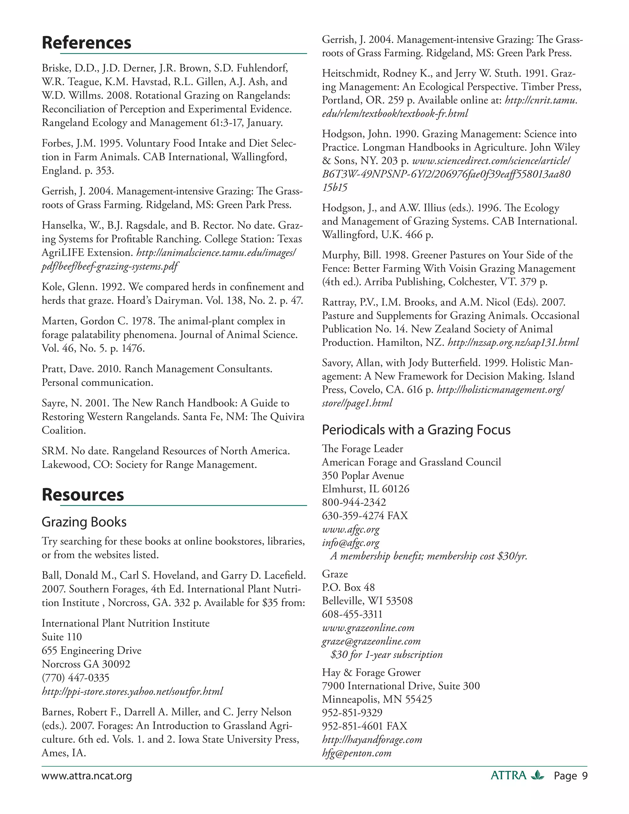 Gerrish, J. 2004. Management-intensive Grazing: The Grass-
References                                                       roots of Grass Farming. Ridgeland, MS: Green Park Press.
Briske, D.D., J.D. Derner, J.R. Brown, S.D. Fuhlendorf,          Heitschmidt, Rodney K., and Jerry W. Stuth. 1991. Graz-
W.R. Teague, K.M. Havstad, R.L. Gillen, A.J. Ash, and            ing Management: An Ecological Perspective. Timber Press,
W.D. Willms. 2008. Rotational Grazing on Rangelands:             Portland, OR. 259 p. Available online at: http://cnrit.tamu.
Reconciliation of Perception and Experimental Evidence.          edu/rlem/textbook/textbook-fr.html
Rangeland Ecology and Management 61:3-17, January.
                                                                 Hodgson, John. 1990. Grazing Management: Science into
Forbes, J.M. 1995. Voluntary Food Intake and Diet Selec-         Practice. Longman Handbooks in Agriculture. John Wiley
tion in Farm Animals. CAB International, Wallingford,            & Sons, NY. 203 p. www.sciencedirect.com/science/article/
England. p. 353.                                                 B6T3W-49NPSNP-6Y/2/206976fae0f39eaff 558013aa80
Gerrish, J. 2004. Management-intensive Grazing: The Grass-       15b15
roots of Grass Farming. Ridgeland, MS: Green Park Press.         Hodgson, J., and A.W. Illius (eds.). 1996. The Ecology
Hanselka, W., B.J. Ragsdale, and B. Rector. No date. Graz-       and Management of Grazing Systems. CAB International.
ing Systems for Profitable Ranching. College Station: Texas      Wallingford, U.K. 466 p.
AgriLIFE Extension. http://animalscience.tamu.edu/images/        Murphy, Bill. 1998. Greener Pastures on Your Side of the
pdf/beef/beef-grazing-systems.pdf                                Fence: Better Farming With Voisin Grazing Management
Kole, Glenn. 1992. We compared herds in confinement and          (4th ed.). Arriba Publishing, Colchester, VT. 379 p.
herds that graze. Hoard’s Dairyman. Vol. 138, No. 2. p. 47.      Rattray, P.V., I.M. Brooks, and A.M. Nicol (Eds). 2007.
Marten, Gordon C. 1978. The animal-plant complex in              Pasture and Supplements for Grazing Animals. Occasional
forage palatability phenomena. Journal of Animal Science.        Publication No. 14. New Zealand Society of Animal
                                                                 Production. Hamilton, NZ. http://nzsap.org.nz/sap131.html
Vol. 46, No. 5. p. 1476.
                                                                 Savory, Allan, with Jody Butterfield. 1999. Holistic Man-
Pratt, Dave. 2010. Ranch Management Consultants.
                                                                 agement: A New Framework for Decision Making. Island
Personal communication.
                                                                 Press, Covelo, CA. 616 p. http://holisticmanagement.org/
Sayre, N. 2001. The New Ranch Handbook: A Guide to               store//page1.html
Restoring Western Rangelands. Santa Fe, NM: The Quivira
Coalition.                                                       Periodicals with a Grazing Focus
SRM. No date. Rangeland Resources of North America.              The Forage Leader
Lakewood, CO: Society for Range Management.                      American Forage and Grassland Council
                                                                 350 Poplar Avenue
                                                                 Elmhurst, IL 60126
Resources                                                        800-944-2342
                                                                 630-359-4274 FAX
Grazing Books                                                    www.afgc.org
Try searching for these books at online bookstores, libraries,   info@afgc.org
or from the websites listed.                                       A membership benefit; membership cost $30/yr.
Ball, Donald M., Carl S. Hoveland, and Garry D. Lacefield.       Graze
2007. Southern Forages, 4th Ed. International Plant Nutri-       P.O. Box 48
tion Institute , Norcross, GA. 332 p. Available for $35 from:    Belleville, WI 53508
                                                                 608-455-3311
International Plant Nutrition Institute                          www.grazeonline.com
Suite 110                                                        graze@grazeonline.com
655 Engineering Drive                                              $30 for 1-year subscription
Norcross GA 30092
(770) 447-0335                                                   Hay & Forage Grower
http://ppi-store.stores.yahoo.net/soutfor.html                   7900 International Drive, Suite 300
                                                                 Minneapolis, MN 55425
Barnes, Robert F., Darrell A. Miller, and C. Jerry Nelson        952-851-9329
(eds.). 2007. Forages: An Introduction to Grassland Agri-        952-851-4601 FAX
culture. 6th ed. Vols. 1. and 2. Iowa State University Press,    http://hayandforage.com
Ames, IA.                                                        hfg@penton.com

www.attra.ncat.org                                                                                      ATTRA         Page 9
 