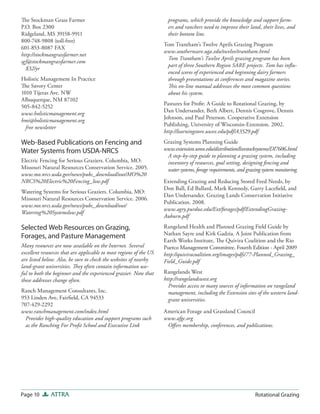 The Stockman Grass Farmer                                             programs, which provide the knowledge and support farm-
P.O. Box 2300                                                         ers and ranchers need to improve their land, their lives, and
Ridgeland, MS 39158-9911                                              their bottom line.
800-748-9808 (toll-free)
                                                                    Tom Trantham’s Twelve Aprils Grazing Program
601-853-8087 FAX
                                                                    www.southernsare.uga.edu/twelve/trantham.html
http://stockmangrassfarmer.net
                                                                     Tom Trantham’s Twelve Aprils grazing program has been
sgf@stockmangrassfarmer.com
                                                                     part of three Southern Region SARE projects. Tom has influ-
  $32/yr
                                                                     enced scores of experienced and beginning dairy farmers
Holistic Management In Practice                                      through presentations at conferences and magazine stories.
The Savory Center                                                    This on-line manual addresses the most common questions
1010 Tijeras Ave. NW                                                 about his system.
Albuquerque, NM 87102
                                                                    Pastures for Profit: A Guide to Rotational Grazing, by
505-842-5252
                                                                    Dan Undersander, Beth Albert, Dennis Cosgrove, Dennis
www.holisticmanagement.org
                                                                    Johnson, and Paul Peterson. Cooperative Extension
hmi@holisticmanagement.org
                                                                    Publishing, University of Wisconsin-Extension. 2002.
  free newsletter
                                                                    http://learningstore.uwex.edu/pdf/A3529.pdf
Web-Based Publications on Fencing and                               Grazing Systems Planning Guide
Water Systems from USDA-NRCS                                        www.extension.umn.edu/distribution/livestocksystems/DI7606.html
                                                                     A step-by-step guide to planning a grazing system, including
Electric Fencing for Serious Graziers. Columbia, MO:                 inventory of resources, goal setting, designing fencing and
Missouri Natural Resources Conservation Service. 2005.               water systems, forage requirements, and grazing system monitoring.
www.mo.nrcs.usda.gov/news/pubs_download/out/MO%20
NRCS%20Electric%20Fencing_low.pdf                                   Extending Grazing and Reducing Stored Feed Needs, by
                                                                    Don Ball, Ed Ballard, Mark Kennedy, Garry Lacefield, and
Watering Systems for Serious Graziers. Columbia, MO:
                                                                    Dan Undersander. Grazing Lands Conservation Initiative
Missouri Natural Resources Conservation Service. 2006.
                                                                    Publication. 2008.
www.mo.nrcs.usda.gov/news/pubs_download/out/
                                                                    www.agry.purdue.edu/Ext/forages/pdf/ExtendingGrazing-
Watering%20Systemslow.pdf
                                                                    Auburn.pdf

Selected Web Resources on Grazing,                                  Rangeland Health and Planned Grazing Field Guide by
                                                                    Nathan Sayre and Kirk Gadzia. A Joint Publication from
Forages, and Pasture Management
                                                                    Earth Works Institute, The Quivira Coalition and the Rio
Many resources are now available on the Internet. Several           Puerco Management Committee. Fourth Edition - April 2009
excellent resources that are applicable to most regions of the US   http://quiviracoalition.org/images/pdfs/77-Planned_Grazing_
are listed below. Also, be sure to check the websites of nearby     Field_Guide.pdf
land-grant universities. They often contain information use-
ful to both the beginner and the experienced grazier. Note that     Rangelands West
these addresses change often.                                       http://rangelandswest.org
                                                                      Provides access to many sources of information on rangeland
Ranch Management Consultants, Inc.                                    management, including the Extension sites of the western land-
953 Linden Ave, Fairfield, CA 94533                                   grant universities.
707-429-2292
www.ranchmanagement.com/index.html                                  American Forage and Grassland Council
  Provides high-quality education and support programs such         www.afgc.org
  as the Ranching For Profit School and Executive Link               Off ers membership, conferences, and publications.




Page 10       ATTRA                                                                                              Rotational Grazing
 