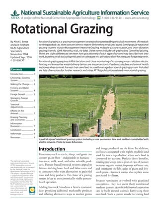 A project of the National Center for Appropriate Technology                             1-800-346-9140 • www.attra.ncat.org



Rotational Grazing
By Alice E. Beetz                           Rotational grazing is a grazing management strategy characterized by periodical movement of livestock
and Lee Rinehart                            to fresh paddocks to allow pastures time to regrow before they are grazed again. Some popular rotational
NCAT Agriculture                            grazing systems include Management-intensive Grazing, multiple-pasture rotation, and short-duration
Specialists                                 grazing (Gerrish, 2004; Hanselka, et al., no date). Other names include cell grazing and controlled grazing.
November 2004                               There are slight differences between how practitioners of each type of system may describe how they
Updated Sept. 2010                          work, but they are all basically predicated on adequate rest periods to allow for adequate forage regrowth.
© 2010 NCAT                                 Rotational grazing requires skillful decisions and close monitoring of its consequences. Modern electric
                                            fencing and innovative water-delivery devices are important tools. Feed costs decline and animal health
                                            improves when animals harvest their own feed in a well-managed rotational grazing system. Included
Contents                                    are lists of resources for further research and other ATTRA publications related to rotational grazing.
Introduction ......................1
Choosing a Grazing
System ................................ 2
Making the Change........ 3
Fencing and Water
Systems ............................. 4
Forage Growth ............... 5
Managing Forage
Growth ............................... 5
Seasonal
Adjustments ..................... 6
Effects on the
Animals .............................. 7
Grazing Planning
and Economics ............... 7
Information
Resources .......................... 7
Conclusion ........................ 8
References ....................... 9
Resources .......................... 9
                                            A well-designed rotational grazing system including a nice permanent lane and paddocks subdivided with
                                            electric polywire. Photo by Susan Schoenian.


                                            Introduction                                            and forage produced on the farm. In addition,
                                                                                                    soil losses associated with highly erodible land
                                            Ruminants such as cattle, sheep, and goats can          used for row crops decline when such land is
                                            convert plant fiber—indigestible to humans—             converted to pasture. Besides these benefits,
The National Sustainable                    into meat, milk, wool, and other valuable prod-         rotating row crops into a year or two of pasture
Agriculture Information Service,
ATTRA (www.attra.ncat.org),                 ucts. Pasture-based livestock systems appeal to         increases organic matter, improves soil structure,
was developed and is managed
by the National Center for
                                            farmers seeking lower feed and labor costs and          and interrupts the life cycles of plant and live-
Appropriate Technology (NCAT).              to consumers who want alternatives to grain-fed         stock pests. Livestock wastes also replace some
The project is funded through
a cooperative agreement with                meat and dairy products. The choice of a grazing        purchased fertilizers.
the United States Department
of Agriculture’s Rural Business-
                                            system is key to an economically viable pasture-
Cooperative Service. Visit the              based operation.                                        Because ruminants co-evolved with grassland
NCAT website (www.ncat.org/                                                                         ecosystems, they can meet their nutritional
sarc_current.php) for
more information on                         Adding livestock broadens a farm’s economic             needs on pasture. A profitable livestock operation
our other sustainable
agriculture and
                                            base, providing additional marketable products          can be built around animals harvesting their
energy projects.                            and offering alternative ways to market grains          own feed. Such a system avoids harvesting feed
 
