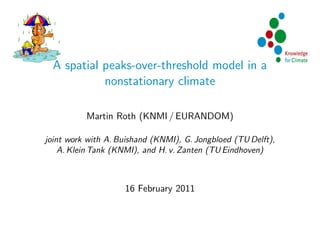 A spatial peaks-over-threshold model in a
            nonstationary climate

          Martin Roth (KNMI / EURANDOM)

joint work with A. Buishand (KNMI), G. Jongbloed (TU Delft),
    A. Klein Tank (KNMI), and H. v. Zanten (TU Eindhoven)



                    16 February 2011
 