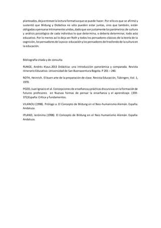 planteados,dejaentreverlalecturaformativaque se puede hacer. Por ello es que se afirmó y
sustentó que Bildung y Didáctica no sólo pueden estar juntas, sino que también, están
obligadasapensarse íntimamente unidas,dadoque sonjustamente losparámetros de cultura
y análisis psicológico de cada individuo lo que determina, o debería determinar, todo acto
educativo. Por lo menos así lo deja ver Roth y todos los pensadores clásicos de la teoría de la
cognición,lospensadoresde lapsico-educaciónylospensadoresdeltrasfondode laculturaen
la educación.
Bibliografía citada y de consulta
RUNGE, Andrés Klaus.2013 Didáctica: una introducción panorámica y comparada. Revista
itinerario Educativo. Universidad de San Buenaventura Bogota. P 201 – 240.
ROTH, Heinrich. El buen arte de la preparación de clase. Revista Educación, Tübingen, Vol. 1,
1970.
POZO,JuanIgnacioet al.Concepcionesde enseñanzayprácticasdiscursivasenlaformaciónde
futuros profesores en Nuevas formas de pensar la enseñanza y el aprendizaje. (359-
371)España: Crítica y fundamentos.
VILANOU (1998). Prólogo a: El Concepto de Bildung en el Neo-humanismo Alemán. España:
Andaluza.
IPLAND, Jerónima (1998). El Concepto de Bildung en el Neo-humanismo Alemán. España:
Andaluza.
 