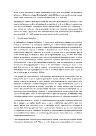desde asuntosmeramenteformales,enatenderal Estadoy a las instituciones, hay que pensar
lohumanoy Bildungesel lugar.Didácticay Formación(Bildung),nose puedensepararporque
ambas juntas pueden hacer de la educación el ideal que se ha esperado.
No esdecisivoel contenidomaterial del objeto,tampocosufuerzaformativa,sinosólosu lado
puramente humanos,esdecir,el objetoenlaperspectivade sudevenir:Cómoél nace siempre
del natural círculo de éste como eternoprocesorenovativode lacultura y de la humanidad. El
bien cultural se vuelve en esta consideración siempre más humanos, más personal. Más
cercano a la vidau a la juventud:perotambiénmásaccesible,másmanuable,másutilizable en
la escuela (ibíd. 31). Podría agregarse aunque suene extraño, más Bildung.
4) Consideración Metódica
Se ha llegado al clímax de lo didáctico. Es momento de sujetar la tinta y avanzar con cuidado
porque se adentrará en el tema de la enseñanza, de la relación entre el conocimiento (del
objeto) ydel estudiante.Aquíse pone enjuegoladifícil tareade adelantarse al desarrollode la
clase. Aquí se pone en juego el método. Es de aclarar que aunque Bildung y Erziehung sean
cosas distintas, lasegunda hace parte de la primera,laincluye,peroessolounaparte. Bien se
podría afirmar que aquí habría un bache en la argumentación, pues, al hablar de método
Bildungse quedacorto,pues,dadoque esel conceptoampliode formación, es decir, un ideal
al qué tender, no tendría algo así como un método específico. Pero ello se soluciona en el
mismomomentoenque se afirma que la escuela también hace arte de ese proceso histórico
de formación(Bildung),yaque allíesdonde se dan losmétodos.Y esto es justo lo que se hace
aquí. Roth pone en primer lugar al maestro y el conocimiento del alumno bajo preceptos
formativos,paraluegollegarapensarque sería de ello en un método escolar. Esto es justo lo
que se esperaría si se pensase en Bildung.
Cabe agregar que lospresupuestos base para que a la hora de aplicar un método en clase sea
transparente es el hacer el recorrido por los tres puntos anteriores. Mirar el contenido,
analizarlopedagógicoy pensar el sujeto serán los posibilitadores de una buena transmisión,
recepción,aprehensión,entendimiento y retenimiento del objeto. Por todo ello, según se le
entiende a Roth, el método se mostrará como la luz del camino más accesible. Por ello se
afirma: “La cuestión metódica se comprende más como un descubrimiento” (ibíd. 33). Los
puntosneurálgicosde todo este entramaje es que se debe pensar un método particular para
cada quién,loque trae al caso el eternoproblemade lacantidad,es decir, método eficiente y
eficazque sirve parapocos,como ejemplo,lademocraciagriega,laeducaciónambiental… etc.
El últimoacápite de laobra de Roth esel denominadoaquíelasticidadymovilidaddel método.
No se agrega en un capítulo aparte, pues, no es de importancia argumentativa para este
trabajo, ya que éste consiste en tener la claridad en la meta y estar siempre dispuesto al
cambio.Rothafirma que es mejor haber experimentado el proceso que tener en sí claro cuál
esel resultado,porque se conoce másfácilmente el contenidoexperimentado que el tan sólo
comunicado.Se trata entoncesde tenerclaroque en cualquier momento hay que ser elástico
para poder mover el método.
Cómose puede notar,lasbasesque se expusieronde Bildung,se encuentraninmersasaquí,en
este recorrer didáctico de Roth. Allí, en el hecho de preparar una clase bajo los 5 preceptos
 