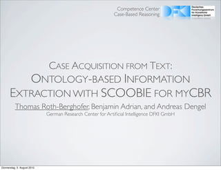 Competence Center
                                                            Case-Based Reasoning




            CASE ACQUISITION FROM TEXT:
         ONTOLOGY-BASED INFORMATION
      EXTRACTION WITH SCOOBIE FOR MYCBR
          Thomas Roth-Berghofer, Benjamin Adrian, and Andreas Dengel
                             German Research Center for Artiﬁcial Intelligence DFKI GmbH




Donnerstag, 5. August 2010
 