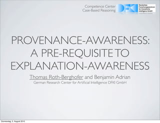 Competence Center
                                                             Case-Based Reasoning




          PROVENANCE-AWARENESS:
             A PRE-REQUISITE TO
          EXPLANATION-AWARENESS
                             Thomas Roth-Berghofer and Benjamin Adrian
                              German Research Center for Artiﬁcial Intelligence DFKI GmbH




Donnerstag, 5. August 2010
 
