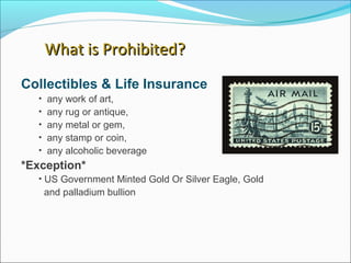 Collectibles & Life Insurance
• any work of art,
• any rug or antique,
• any metal or gem,
• any stamp or coin,
• any alcoholic beverage
*Exception*
• US Government Minted Gold Or Silver Eagle, Gold
and palladium bullion
What is Prohibited?What is Prohibited?
 