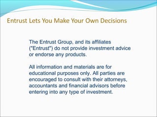 The Entrust Group, and its affiliates
("Entrust") do not provide investment advice
or endorse any products.
All information and materials are for
educational purposes only. All parties are
encouraged to consult with their attorneys,
accountants and financial advisors before
entering into any type of investment.
 