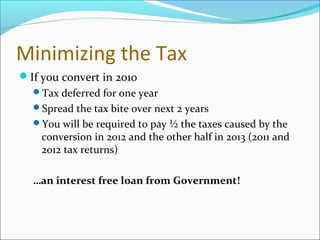 Minimizing the Tax
If you convert in 2010
Tax deferred for one year
Spread the tax bite over next 2 years
You will be required to pay ½ the taxes caused by the
conversion in 2012 and the other half in 2013 (2011 and
2012 tax returns)
…an interest free loan from Government!
 