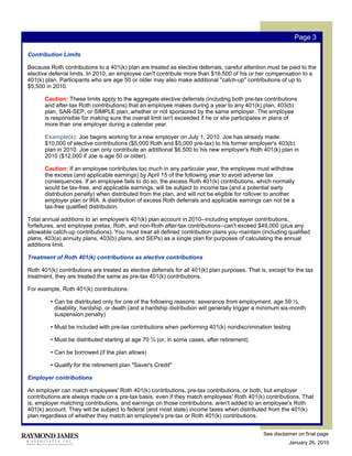 Page 3

Contribution Limits

Because Roth contributions to a 401(k) plan are treated as elective deferrals, careful attention must be paid to the
elective deferral limits. In 2010, an employee can't contribute more than $16,500 of his or her compensation to a
401(k) plan. Participants who are age 50 or older may also make additional "catch-up" contributions of up to
$5,500 in 2010.

       Caution: These limits apply to the aggregate elective deferrals (including both pre-tax contributions
       and after-tax Roth contributions) that an employee makes during a year to any 401(k) plan, 403(b)
       plan, SAR-SEP, or SIMPLE plan, whether or not sponsored by the same employer. The employee
       is responsible for making sure the overall limit isn't exceeded if he or she participates in plans of
       more than one employer during a calendar year.

       Example(s): Joe begins working for a new employer on July 1, 2010. Joe has already made
       $10,000 of elective contributions ($5,000 Roth and $5,000 pre-tax) to his former employer's 403(b)
       plan in 2010. Joe can only contribute an additional $6,500 to his new employer's Roth 401(k) plan in
       2010 ($12,000 if Joe is age 50 or older).

       Caution: If an employee contributes too much in any particular year, the employee must withdraw
       the excess (and applicable earnings) by April 15 of the following year to avoid adverse tax
       consequences. If an employee fails to do so, the excess Roth 401(k) contributions, which normally
       would be tax-free, and applicable earnings, will be subject to income tax (and a potential early
       distribution penalty) when distributed from the plan, and will not be eligible for rollover to another
       employer plan or IRA. A distribution of excess Roth deferrals and applicable earnings can not be a
       tax-free qualified distribution.

Total annual additions to an employee's 401(k) plan account in 2010--including employer contributions,
forfeitures, and employee pretax, Roth, and non-Roth after-tax contributions--can't exceed $49,000 (plus any
allowable catch-up contributions). You must treat all defined contribution plans you maintain (including qualified
plans, 403(a) annuity plans, 403(b) plans, and SEPs) as a single plan for purposes of calculating the annual
additions limit.

Treatment of Roth 401(k) contributions as elective contributions

Roth 401(k) contributions are treated as elective deferrals for all 401(k) plan purposes. That is, except for the tax
treatment, they are treated the same as pre-tax 401(k) contributions.

For example, Roth 401(k) contributions:

         • Can be distributed only for one of the following reasons: severance from employment, age 59 ½,
           disability, hardship, or death (and a hardship distribution will generally trigger a minimum six-month
           suspension penalty)

         • Must be included with pre-tax contributions when performing 401(k) nondiscrimination testing

         • Must be distributed starting at age 70 ½ (or, in some cases, after retirement)

         • Can be borrowed (if the plan allows)

         • Qualify for the retirement plan "Saver's Credit"

Employer contributions

An employer can match employees' Roth 401(k) contributions, pre-tax contributions, or both, but employer
contributions are always made on a pre-tax basis, even if they match employees' Roth 401(k) contributions. That
is, employer matching contributions, and earnings on those contributions, aren't added to an employee's Roth
401(k) account. They will be subject to federal (and most state) income taxes when distributed from the 401(k)
plan regardless of whether they match an employee's pre-tax or Roth 401(k) contributions.


                                                                                                See disclaimer on final page
                                                                                                           January 26, 2010
 