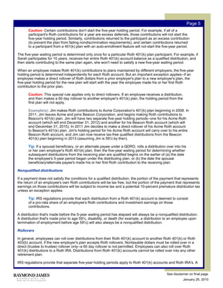 Page 5
       Caution: Certain contributions don't start the five-year holding period. For example, if all of a
       participant's Roth contributions for a year are excess deferrals, those contributions will not start the
       five-year holding period. Similarly, contributions returned to the participant as an excess contribution
       (to prevent the plan from failing nondiscrimination requirements), and certain contributions returned
       to a participant from a 401(k) plan with an auto-enrollment feature will not start the five-year period.

The five-year waiting period is determined only once for a particular Roth 401(k) plan participant. For example, if
Sarah participates for 10 years, receives her entire Roth 401(k) account balance as a qualified distribution, and
then starts contributing to the same plan again, she won't need to satisfy a new five-year waiting period.

When an employee makes Roth 401(k) contributions to plans maintained by different employers, the five-year
holding period is determined independently for each Roth account. But an important exception applies--if an
employee makes a direct rollover of Roth dollars from a prior employer's plan to a new employer's plan, the
five-year holding period for the new plan will start with the year the employee made his or her first Roth
contribution to the prior plan.

       Caution: This special rule applies only to direct rollovers. If an employee receives a distribution,
       and then makes a 60 day rollover to another employer's 401(k) plan, the holding period from the
       first plan will not apply.

       Example(s): Jim makes Roth contributions to Acme Corporation's 401(k) plan beginning in 2008. In
       2011, Jim leaves Acme and joins Beacon Corporation, and begins making Roth contributions to
       Beacon's 401(k) plan. Jim will have two separate five-year holding periods--one for his Acme Roth
       account (which will end December 31, 2012) and another for his Beacon Roth account (which will
       end December 31, 2015). In 2011 Jim decides to make a direct rollover of his Acme Roth account
       to Beacon's 401(k) plan. Jim's holding period for his Acme Roth account will carry over to his entire
       Beacon Roth account, and Jim can now receive tax-free qualified distributions from the Beacon
       401(k) plan beginning in 2013 (assuming Jim is 59½ by then).

       Tip: If a spousal beneficiary, or an alternate payee under a QDRO, rolls a distribution over into his
       or her own employer's Roth 401(k) plan, then the five-year waiting period for determining whether
       subsequent distributions from the receiving plan are qualified begins on the earlier of (a) the date
       the employee's 5-year period began under the distributing plan, or (b) the date the spousal
       beneficiary/alternate payee's made his or her first Roth contribution to the receiving plan.

Nonqualified distributions

If a payment does not satisfy the conditions for a qualified distribution, the portion of the payment that represents
the return of an employee's own Roth contributions will be tax free, but the portion of the payment that represents
earnings on those contributions will be subject to income tax and a potential 10-percent premature distribution tax
unless an exception applies.

       Tip: IRS regulations provide that each distribution from a Roth 401(k) account is deemed to consist
       of a pro-rata share of an employee's Roth contributions and investment earnings on those
       contributions.

A distribution that's made before the 5-year waiting period has elapsed will always be a nonqualified distribution.
A distribution that's made prior to age 59½, disability, or death (for example, a distribution to an employee upon
termination of employment before age 59½) will also always be a nonqualified distribution.

Rollovers

In general, employees can roll over distributions from their Roth 401(k) account to another Roth 401(k) or Roth
403(b) account, if the new employer's plan accepts Roth rollovers. Nontaxable dollars must be rolled over in a
direct (trustee to trustee) rollover only--a 60 day rollover is not permitted. Employees can also roll over Roth
401(k) distributions to a Roth IRA. Distributions from Roth 401(k) accounts cannot be rolled over into any other
retirement plan.

IRS regulations provide that separate five-year holding periods apply to Roth 401(k) accounts and Roth IRA's. A


                                                                                                See disclaimer on final page
                                                                                                              January 26, 2010
 