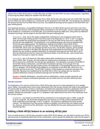 Page 6
rollover from a Roth 401(k) plan to a Roth IRA does not affect the Roth IRA's five-year holding period, regardless
of how long the dollars rolled over resided in the 401(k) plan.

If an employee receives a qualified distribution from a Roth 401(k) plan and rolls it over into a Roth IRA, the entire
amount rolled over will be treated as a contribution by the employee to the Roth IRA. The employee can withdraw
this amount tax free from the Roth IRA at any time. Any additional earnings will be subject to the Roth IRA's five
year holding period.

If an employee receives a nonqualified distribution from his or her Roth 401(k) account and rolls it over into a
Roth IRA, only the amount of the employee's Roth contributions to the 401(k) plan, not the investment earnings,
will be treated as a contribution to the Roth IRA. The investment earnings rolled over, along with any additional
investment earnings, will be subject to the Roth IRA's five-year holding period.

       Example(s): Jane, who is 56, begins making Roth contributions to her employer's 401(k) plan in
       2008. Her five-year holding period in the 401(k) plan ends December 31, 2012. In 2011, at age 60,
       Jane terminates her employment and decides to roll over her Roth 401(k) account to a Roth IRA,
       the first she has established. The distribution is not qualified because Jane has not satisfied Roth
       401(k) five-year holding period. The distribution consists of $10,000 of Jane's Roth 401(k)
       contributions, and $2,000 of investment earnings. The $10,000 will be treated as a contribution to
       the Roth IRA, which Jane can withdraw tax-free at any time. The $2,000, however, will be treated
       as investment earnings in the Roth IRA. Because Jane established her first Roth IRA in 2011, the
       earliest she can receive a qualified distribution of investment earnings from the Roth IRA is 2016.
       She has effectively lost the four years she held those dollars in the 401(k) plan. Jane should have
       waited one more year to make her rollover.

       Example(s): Ann is 40 years old. She starts making Roth contributions to her employer's 401(k)
       plan in 2008. After 10 years, Ann terminates her employment and decides to roll over her Roth
       401(k) account to a Roth IRA, the first she has established. The distribution consists of $150,000 of
       Ann's Roth 401(k) contributions, and $75,000 of investment earnings. Even though Ann has
       satisfied the 401(k) plan five-year holding period, the distribution is nonqualified because Ann is not
       59 ½ or disabled. The $150,000 will be treated as a contribution to the Roth IRA, which Ann can
       withdraw tax-free at any time. The $75,000, however, will be treated as investment earnings in the
       Roth IRA. Because Ann established her first Roth IRA in 2018, the earliest she can receive a
       qualified distribution of those investment earnings from the Roth IRA is 2023.

       Caution: Hardship distributions, required minimum distributions, certain periodic payments, and
       distributions of excess contributions generally can't be rolled over into any other retirement plan.

Annuity contracts

The distribution of an annuity contract from a Roth 401(k) plan account to a plan participant is not a taxable
event. Rather, the taxable event occurs when distributions from the annuity contract are made to the participant.
The period after the annuity contract is distributed, and before the participant receives a distribution from the
contract, counts in determining whether the participant's five-year waiting period for qualified distributions is
satisfied. Whether the participant is age 59 ½ or disabled is also determined at the time of the distribution from
the annuity contract.

       Example(s): Joe makes his first Roth 401(k) contribution to his employer's plan in 2008, at age 56.
       In 2010, at age 58, Joe terminates employment and receives an annuity contract representing his
       Roth contributions and earnings. In 2013, at age 61, Joe receives a distribution from the annuity
       contract. The distribution from the annuity contract is qualified, and will be free from federal income
       tax, because, at the time of the distribution, Joe has satisfied the five-year waiting period and has
       reached age 59½.

Adding a Roth 401(k) feature to an existing 401(k) plan
If you currently sponsor a 401(k) plan and want to add a Roth 401(k) feature, you will need to amend your 401(k)
plan document to specifically allow Roth 401(k) contributions, and to specify the distribution rules that will apply to


                                                                                                 See disclaimer on final page
                                                                                                              January 26, 2010
 