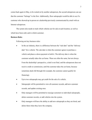 comes back again in May, to be waited on by another salesperson, the second salesperson can see
that the customer “belongs” to the first. Additionally, floor salespeople would be able to see if a
customer who showed up in-person at a dealership previously communicated by email with an
Internet salesperson.
The system also needs to track which vehicles are for sale at each location, as well as
which have been sold, and to which customer.
Business Rules
Following are key business rules:
• In the car industry, there is a difference between the “sale date” and the “delivery
date” for a vehicle. The sale date is when the customer agrees to purchase a
vehicle and places a down payment to hold it. The delivery date is when the
customer actually takes the car home. These are often the same, but not always.
From the dealership’s perspective, a deal is not final, and the salesperson does not
receive credit or commission, until the customer takes the car home, because
sometimes deals fall through (for example, the customer cannot qualify for
financing).
• Up to two salespeople may get credit for the sale of a vehicle.
• Salespeople will be permitted to view all customer records, add new customer
records, and update existing ones.
• Only managers will be permitted to reassign customers to individual salespeople,
delete customer records, or add vehicles into the system.
• Only managers will have the ability to add new salespeople as they are hired, and
delete them when they leave the company.
3
 