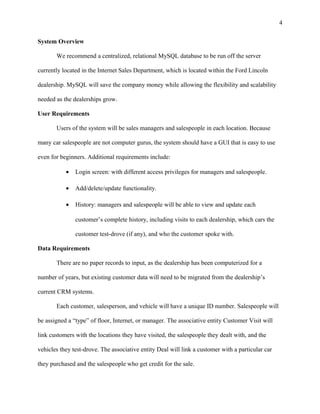 System Overview
We recommend a centralized, relational MySQL database to be run off the server
currently located in the Internet Sales Department, which is located within the Ford Lincoln
dealership. MySQL will save the company money while allowing the flexibility and scalability
needed as the dealerships grow.
User Requirements
Users of the system will be sales managers and salespeople in each location. Because
many car salespeople are not computer gurus, the system should have a GUI that is easy to use
even for beginners. Additional requirements include:
• Login screen: with different access privileges for managers and salespeople.
• Add/delete/update functionality.
• History: managers and salespeople will be able to view and update each
customer’s complete history, including visits to each dealership, which cars the
customer test-drove (if any), and who the customer spoke with.
Data Requirements
There are no paper records to input, as the dealership has been computerized for a
number of years, but existing customer data will need to be migrated from the dealership’s
current CRM systems.
Each customer, salesperson, and vehicle will have a unique ID number. Salespeople will
be assigned a “type” of floor, Internet, or manager. The associative entity Customer Visit will
link customers with the locations they have visited, the salespeople they dealt with, and the
vehicles they test-drove. The associative entity Deal will link a customer with a particular car
they purchased and the salespeople who get credit for the sale.
4
 