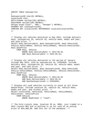 CREATE TABLE Salesperson
(
SalespersonID char(8) NOTNULL,
LocationID char,
SPFirstName varchar(30) NOTNULL,
SPastName varchar(30) NOTNULL,
SPType enum(‘floor’, ‘BDC’, ‘manager’) NOTNULL,
PRIMARY KEY (SalespersonID),
FOREIGN KEY (LocationID) REFERENCES Location(LocationID),
);
/* Display all vehicles delivered in May 2014. Include delivery
date, salesperson ID, vehicle ID, vehicle make, model and year,
and sale price. */
SELECT Deal.DeliveryDate, Deal.SalespersonID, Deal.VehicleID,
Vehicle.VehicleMake, Vechile.VehicleModel, Vehicle.VehicleYear,
Deal.SalePrice
FROM Deal, Vehicle
WHERE Deal.DeliveryDate >= 2014-05-01
AND Deal.DeliveryDate =< 2014-05-31;
/* Display all vehicles delivered in the period of January
through May 2014, sold by salesperson no. EID32858. Include
delivery date, salesperson ID, vehicle ID, vehicle make, model
and year, and sale price. */
SELECT Deal.DeliveryDate, Deal.SalespersonID, Deal.VehicleID,
Vehicle.VehicleMake, Vechile.VehicleModel, Vehicle.VehicleYear,
Deal.SalePrice
FROM Deal, Vehicle
WHERE Deal.DeliveryDate >= 2014-01-01
AND Deal.DeliveryDate =< 2014-05-31
AND DealSalespersonID == EID32858;
/* Display all used vehicles currently in stock at all three
dealerships. Include location ID, vehicle ID, vehicle make,
model and year, and sticker price. */
SELECT LocationID, VehicleID, VehicleMake, VehicleModel,
VehicleYear, VehiclePrice
FROM Vehicle
WHERE NewOrUsed == “used”;
/* The Ford Lincoln shop, location ID no. M001, just traded in a
2012 Lincoln MKZ and is putting it up for sale at an asking
price of $24,000.00. Add this car to the database. */
8
 