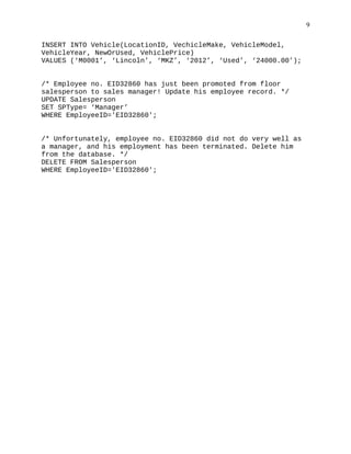 INSERT INTO Vehicle(LocationID, VechicleMake, VehicleModel,
VehicleYear, NewOrUsed, VehiclePrice)
VALUES (‘M0001’, ‘Lincoln’, ‘MKZ’, ‘2012’, ‘Used’, ‘24000.00’);
/* Employee no. EID32860 has just been promoted from floor
salesperson to sales manager! Update his employee record. */
UPDATE Salesperson
SET SPType= ‘Manager’
WHERE EmployeeID='EID32860';
/* Unfortunately, employee no. EID32860 did not do very well as
a manager, and his employment has been terminated. Delete him
from the database. */
DELETE FROM Salesperson
WHERE EmployeeID='EID32860';
9
 