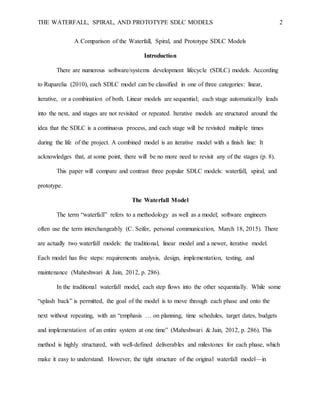 THE WATERFALL, SPIRAL, AND PROTOTYPE SDLC MODELS 2
A Comparison of the Waterfall, Spiral, and Prototype SDLC Models
Introduction
There are numerous software/systems development lifecycle (SDLC) models. According
to Ruparelia (2010), each SDLC model can be classified in one of three categories: linear,
iterative, or a combination of both. Linear models are sequential; each stage automatically leads
into the next, and stages are not revisited or repeated. Iterative models are structured around the
idea that the SDLC is a continuous process, and each stage will be revisited multiple times
during the life of the project. A combined model is an iterative model with a finish line: It
acknowledges that, at some point, there will be no more need to revisit any of the stages (p. 8).
This paper will compare and contrast three popular SDLC models: waterfall, spiral, and
prototype.
The Waterfall Model
The term “waterfall” refers to a methodology as well as a model; software engineers
often use the term interchangeably (C. Seifer, personal communication, March 18, 2015). There
are actually two waterfall models: the traditional, linear model and a newer, iterative model.
Each model has five steps: requirements analysis, design, implementation, testing, and
maintenance (Maheshwari & Jain, 2012, p. 286).
In the traditional waterfall model, each step flows into the other sequentially. While some
“splash back” is permitted, the goal of the model is to move through each phase and onto the
next without repeating, with an “emphasis … on planning, time schedules, target dates, budgets
and implementation of an entire system at one time” (Maheshwari & Jain, 2012, p. 286). This
method is highly structured, with well-defined deliverables and milestones for each phase, which
make it easy to understand. However, the tight structure of the original waterfall model—in
 