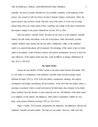 THE WATERFALL, SPIRAL, AND PROTOTYPE SDLC MODELS 3
particular, the need to consider and plan for every possible eventuality at the beginning of the
project—has caused it to fall out of favor in today’s dynamic business environment. Often, the
project sponsor may not know exactly what they want at the outset, or, in the case of a large
project being done over a long period of time, something may change in the macro environment
that requires changes to the project (Maheshwari & Jain, 2012, p. 286).
Enter the iterative waterfall model. The steps are the same as in the traditional waterfall
method, but with testing and analysis at the end of each phase, which theoretically provides
valuable feedback when moving into the next phase. Additionally, unlike in the traditional
model, it is expected that phases will be repeated. The advantage of this model is that it is better
suited to the dynamic world of modern software and systems development; however, it lacks the
clear milestones of the original model and, thus, could be difficult to manage (Maheshwari &
Jain, 2012, p. 286-287).
The Spiral Model
Among the most flexible of SDLC models is the spiral model (Saxena & Kaushik, 2013,
p. 118), which is a combination of the traditional waterfall model and the prototype model
(Khurana & Gupta, 2012, p. 1516). It has four phases: requirements planning, risk analysis,
development and testing, and planning the next iteration. At the end of the risk analysis phase, a
prototype is produced, which is coded and tested in the third phase, then evaluated in the fourth
phase; feedback from this iteration is used to plan the next one. The hallmark of the spiral model
is its emphasis on risk analysis and mitigation, which makes it particularly suitable for very
large, costly projects (Khurana & Gupta, 2012, p. 1515-1516).
Figure 1 (Aafrin, 2012) visually demonstrates the similarities and differences between the
traditional waterfall and spiral models. The steps are very similar. However, while each step
 