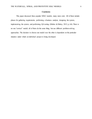 THE WATERFALL, SPIRAL, AND PROTOTYPE SDLC MODELS 6
Conclusion
This paper discussed three popular SDLC models; many more exist. All of them include
phases for gathering requirements, performing a business analysis, designing the system,
implementing the system, and performing QA testing (Mishra & Dubey, 2013, p. 64). There is
no one “correct” model; all of them do the same thing, but use different problem-solving
approaches. The decision to choose one model over the other is dependent on the particular
situation under which an individual project is being developed.
 