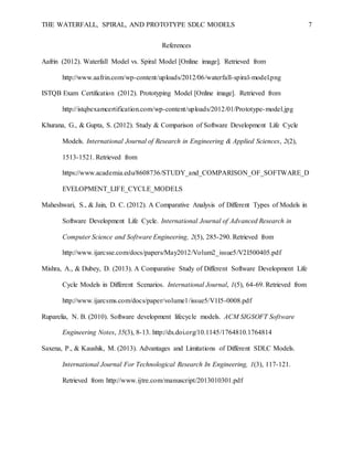 THE WATERFALL, SPIRAL, AND PROTOTYPE SDLC MODELS 7
References
Aafrin (2012). Waterfall Model vs. Spiral Model [Online image]. Retrieved from
http://www.aafrin.com/wp-content/uploads/2012/06/waterfall-spiral-model.png
ISTQB Exam Certification (2012). Prototyping Model [Online image]. Retrieved from
http://istqbexamcertification.com/wp-content/uploads/2012/01/Prototype-model.jpg
Khurana, G., & Gupta, S. (2012). Study & Comparison of Software Development Life Cycle
Models. International Journal of Research in Engineering & Applied Sciences, 2(2),
1513-1521. Retrieved from
https://www.academia.edu/8608736/STUDY_and_COMPARISON_OF_SOFTWARE_D
EVELOPMENT_LIFE_CYCLE_MODELS
Maheshwari, S., & Jain, D. C. (2012). A Comparative Analysis of Different Types of Models in
Software Development Life Cycle. International Journal of Advanced Research in
Computer Science and Software Engineering, 2(5), 285-290. Retrieved from
http://www.ijarcsse.com/docs/papers/May2012/Volum2_issue5/V2I500405.pdf
Mishra, A., & Dubey, D. (2013). A Comparative Study of Different Software Development Life
Cycle Models in Different Scenarios. International Journal, 1(5), 64-69. Retrieved from
http://www.ijarcsms.com/docs/paper/volume1/issue5/V1I5-0008.pdf
Ruparelia, N. B. (2010). Software development lifecycle models. ACM SIGSOFT Software
Engineering Notes, 35(3), 8-13. http://dx.doi.org/10.1145/1764810.1764814
Saxena, P., & Kaushik, M. (2013). Advantages and Limitations of Different SDLC Models.
International Journal For Technological Research In Engineering, 1(3), 117-121.
Retrieved from http://www.ijtre.com/manuscript/2013010301.pdf
 