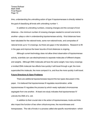 Teresa Rothaar
Math 4096
Final Report
Page 10
time, understanding the unknotting action of type II topoisomerases is directly related to
the goal of classifying all knots with unknotting number 1.
In addition to unknotting numbers, crossing changes and the concept of knot
distance— the minimum number of crossing changes needed to convert one knot to
another—plays a role in understanding topoisomerase activity. Knot distances have
been tabulated for the rational knots, some non-rational knots, and composites of
rational knots up to 13 crossings, but there are gaps in the tabulations. Research to fill
in the gaps and improve the lower bounds of knot distances is ongoing.
Although current technology does not allow direct observation of topoisomerase
activity, scientists can use electrophoresis to separate molecules of different shapes
and weights. Although DNA molecules all have the same weight, how many crossings
a knotted DNA molecule has affects how quickly it will travel through a gel; the more
supercoiled the molecule, the more compact it is, and thus the more quickly it will travel.
Future Directions & Open Problems
There are additional topoisomerases beyond the two types discussed in this
paper. It is believed that topoisomerase III regulates recombination, while
topoisomerase IV regulates the process by which newly replicated chromosomes
segregate from one another. At least one study indicates that topoisomerase IV
unknots the DNA of e. coli.
In addition to their crucial role in the action of topoisomerases, knots and links
also impact the function of two other critical enzymes, the recombinases and
transposases. The role of knots in a process called site-specific recombination—which

 