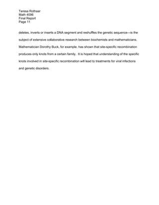 Teresa Rothaar
Math 4096
Final Report
Page 11
deletes, inverts or inserts a DNA segment and reshuffles the genetic sequence—is the
subject of extensive collaborative research between biochemists and mathematicians.
Mathematician Dorothy Buck, for example, has shown that site-specific recombination
produces only knots from a certain family. It is hoped that understanding of the specific
knots involved in site-specific recombination will lead to treatments for viral infections
and genetic disorders.

 