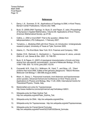 Teresa Rothaar
Math 4096
Final Report
Page 12
References
1.

Darcy, I. K., Sumners, D. W., Applications of Topology to DNA, in Knot Theory,
Banach Center Publications, Volume (42) 1998.

2.

Buck, D. (2009) DNA Topology. In: Buck, D. and Flapan, E. (eds.) Proceedings
of Symposia in Applied Mathematics, Volume 66: Applications of Knot Theory.
American Mathematical Society. pp 47-82.

3.

Collins, J., DNA or knot DNA? That is the question. (Slides from
talk/presentation.) PG Colloquium, 1 February 2007.

4.

Tompkins, J., Modeling DNA with Knot Theory: An Introduction. Undergraduate
research project, University of Texas at Tyler, Summer 2005.

5.

Adams, C., The Knot Book, New York: W.H. Freeman and Company, 1994.

6.

Deibler, R.W., Rahmati, S., Zechiedrich, L., Topoisomerase IV, alone, unknots
DNA in E. coli, Genes & Dev. 2001. 15: 748-761.

7.

Buck, D. & Flapan, E. (2007) A topological characterization of knots and links
arising from site-specific recombination. Journal of Molecular Biology, 374 (5),
1186–1199. DOI: 10.1016/ j.jmb.2007.10.016

8.

Cozzarelli, N.R., Cost, G.J., Nöllmann, M., Viard, T., and Stray, J.E., “Giant
proteins that move DNA: bullies of the genomic playground,” Nature Reviews
Molecular Cell Biology 7, 580-588 (August 2006).

9.

Moon, H., Darcy, I., Polynomial invariants, knot distances and topoisomerase
action (poster), Advanced School and Conference on Knot Theory and its
Applications to Physics and Biology, May 11-29, 2009, International Centre for
Theoretical Physics, Trieste, Italy.

10.

MedicineNet.com entry for Topoisomerase:
http://www.medterms.com/script/main/art.asp?articlekey=32631.

11.

Wikipedia entry for Peter Guthrie Tait:
http://en.wikipedia.org/wiki/Peter_Guthrie_Tait.

12.

Wikipedia entry for DNA: http://en.wikipedia.org/wiki/Dna.

13.

Wikipedia entry for Topoisomerase: http://en.wikipedia.org/wiki/Topoisomerase.

14.

Wikipedia entry for Frenet-Serret Formulas:
http://en.wikipedia.org/wiki/Frenet%E2%80%93Serret_formulas

 